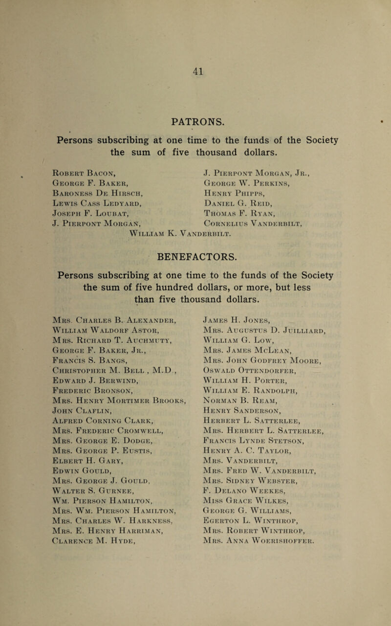 PATRONS. Persons subscribing at one time to the funds of the Society the sum of five thousand dollars. Robert Bacon, George F. Baker, Baroness De Hirsch, Lewis Cass Ledyard, Joseph F. Loubat, J. Pierpont Morgan, William K. J. Pierpont Morgan, Jr., George W. Perkins, Henry Phipps, Daniel G. Reid, Thomas F. Ryan, Cornelius Vanderbilt, Vanderbilt. BENEFACTORS. Persons subscribing at one time to the funds of the Society the sum of five hundred dollars, or more, but less than five thousand dollars. i Mrs. Charles B. Alexander, William Waldorf Astor, Mrs. Richard T. Auchmuty, George F. Baker, Jr., Francis S. Bangs, Christopher M. Bell , M.D , Edward J. Berwind, Frederic Bronson, Mrs. Henry Mortimer Brooks, John Claflin, Alfred Corning Clark, Mrs. Frederic Cromwell, Mrs. George E. Dodge, Mrs. George P. Eustis, Elbert H. Gary, Edwin Gould, Mrs. George J. Gould, Walter S. Gurnee, Wm. Pierson Hamilton, Mrs. Wm. Pierson Hamilton, Mrs. Charles W. Harkness, Mrs. E. Henry Harriman, Clarence M. Hyde, James H. Jones, Mrs. Augustus D. Juilliard, William G. Low, Mrs. James McLean, Mrs. John Godfrey Moore, Oswald Ottendorfer, William H. Porter, William E. Randolph, Norman B. Ream, Henry Sanderson, Herbert L. Satterlee, Mrs. Herbert L. Satterlee, Francis Lynde Stetson, Henry A. C. Taylor, Mrs. Vanderbilt, Mrs. Fred W. Vanderbilt, Mrs. Sidney Webster, F. Delano Weekes, Miss Grace Wilkes, George G. Williams, Egerton L. Winthrop, Mrs. Robert Winthrop, Mrs. Anna Woerishoffer.