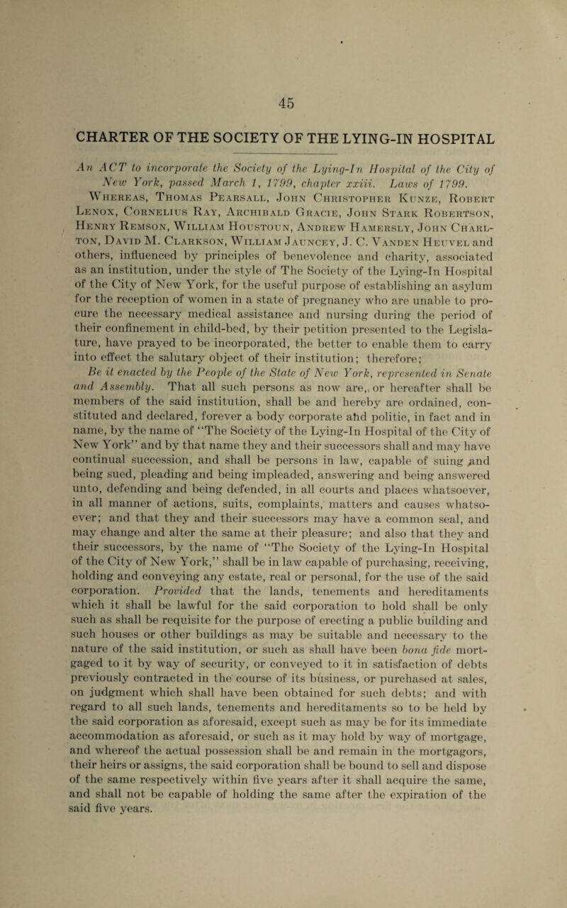 CHARTER OF THE SOCIETY OF THE LYING-IN HOSPITAL An ACT to incorporate the Society of the Lying-In Hospital of the City of Neiv York, passed March 1, 1799, chapter xxiii. Laws of 1799. Whereas, Thomas Pearsall, John Christopher Kunze, Robert Lenox, Cornelius Ray, Archibald Gracie, John Stark Robertson, Henry Remson, William Houstoun, Andrew Hamersly, John Charl¬ ton, David M. Clarkson, William Jauncey, J. C. Vanden Heuvel and others, influenced by principles of benevolence and charity, associated as an institution, under the style of The Society of the Lying-In Hospital of the City of New Lork, for the useful purpose of establishing an asylum for the reception of women in a state of pregnancy who are unable to pro¬ cure the necessary medical assistance and nursing during the period of their confinement in child-bed, by their petition presented to the Legisla¬ ture, have prayed to be incorporated, the better to enable them to carry into effect the salutary object of their institution; therefore; Be it enacted by the People of the State of New York, represented in Senate and Assembly. That all such persons as now are,, or hereafter shall be members of the said institution, shall be and hereby are ordained, con¬ stituted and declared, forever a body corporate ahd politic, in fact and in name, by the name of “The Society of the Lying-In Hospital of the City of New York” and by that name they and their successors shall and may have continual succession, and shall be persons in law, capable of suing .and being sued, pleading and being impleaded, answering and being answered unto, defending and being defended, in all courts and places whatsoever, in all manner of actions, suits, complaints, matters and causes whatso¬ ever; and that they and their successors may have a common seal, and may change and alter the same at their pleasure; and also that they and their successors, by the name of “The Society of the Lying-In Hospital of the City of New York,’’ shall be in law capable of purchasing, receiving, holding and conveying any estate, real or personal, for the use of the said corporation. Provided that the lands, tenements and hereditaments which it shall be lawful for the said corporation to hold shall be only such as shall be requisite for the purpose of erecting a public building and such houses or other buildings as may be suitable and necessary to the nature of the said institution, or such as shall have been bona fide mort¬ gaged to it by way of security, or conveyed to it in satisfaction of debts previously contracted in the course of its business, or purchased at sales, on judgment which shall have been obtained for such debts; and with regard to all such lands, tenements and hereditaments so to be held by the said corporation as aforesaid, except such as may be for its immediate accommodation as aforesaid, or such as it may hold by way of mortgage, and whereof the actual possession shall be and remain in the mortgagors, their heirs or assigns, the said corporation shall be bound to sell and dispose of the same respectively within five years after it shall acquire the same, and shall not be capable of holding the same after the expiration of the said five years.