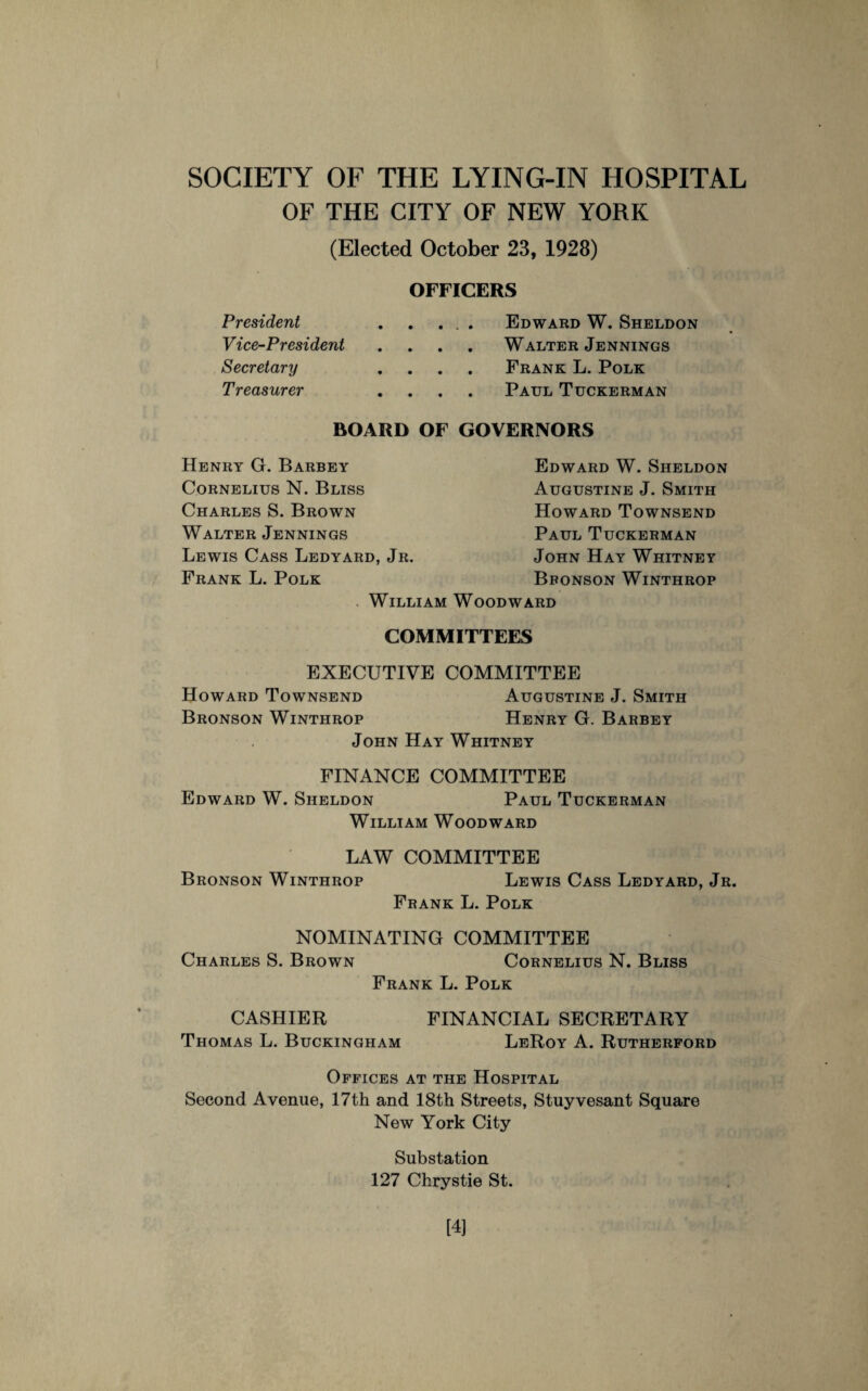 OF THE CITY OF NEW YORK (Elected October 23, 1928) President Vice-President Secretary Treasurer OFFICERS . . . . Edward W. Sheldon . . . Walter Jennings . . . Frank L. Polk . . . Paul Tuckerman BOARD OF GOVERNORS Henry G. Barbey Cornelius N. Bliss Charles S. Brown Walter Jennings Lewis Cass Ledyard, Jr. Frank L. Polk Edward W. Sheldon Augustine J. Smith Howard Townsend Paul Tuckerman John Hay Whitney Bbonson Winthrop William Woodward COMMITTEES EXECUTIVE COMMITTEE Howard Townsend Augustine J. Smith Bronson Winthrop Henry G. Barbey John Hay Whitney FINANCE COMMITTEE Edward W. Sheldon Paul Tuckerman William Woodward LAW COMMITTEE Bronson Winthrop Lewis Cass Ledyard, Jr. Frank L. Polk NOMINATING COMMITTEE Charles S. Brown Cornelius N. Bliss Frank L. Polk CASHIER FINANCIAL SECRETARY Thomas L. Buckingham LeRoy A. Rutherford Offices at the Hospital Second Avenue, 17th and 18th Streets, Stuyvesant Square New York City Substation 127 Chrystie St. [4]