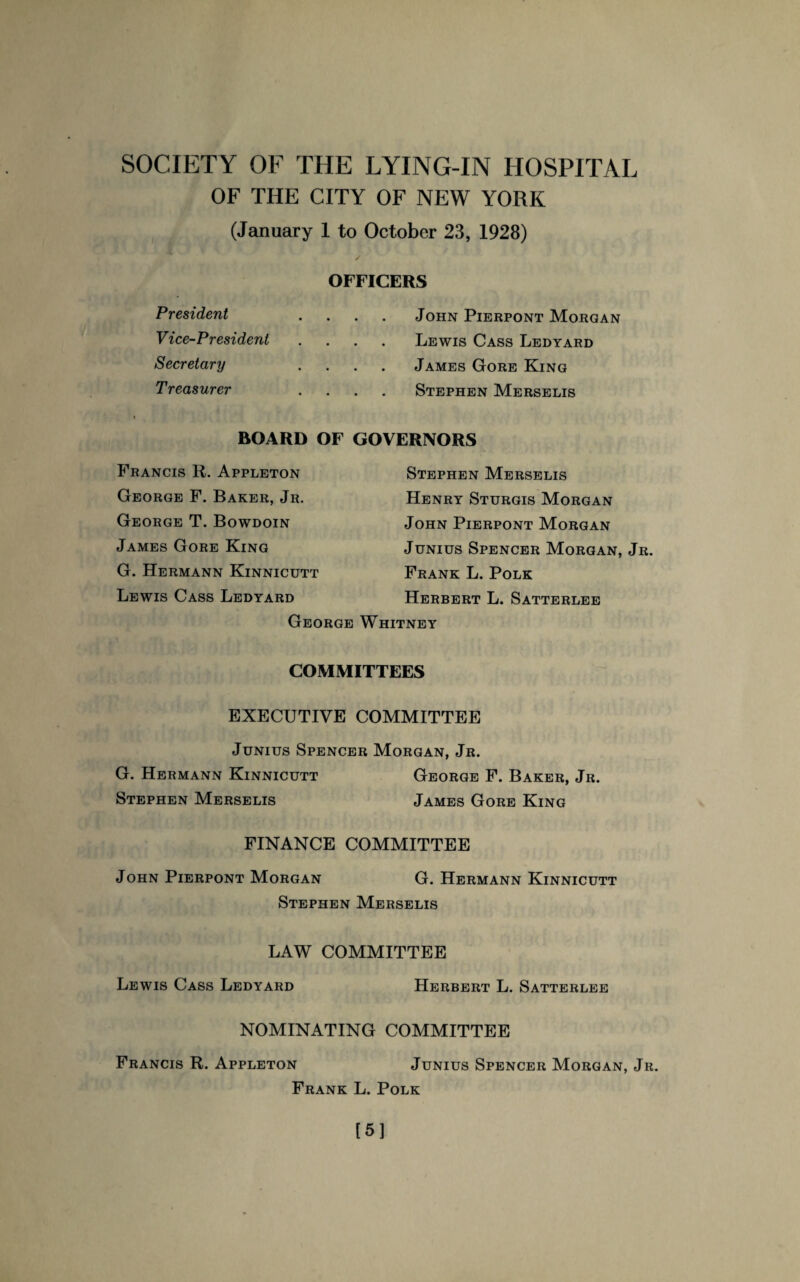 OF THE CITY OF NEW YORK (January 1 to October 23, 1928) President Vice-President Secretary Treasurer OFFICERS John Pierpont Morgan Lewis Cass Ledyard James Gore King Stephen Merselis BOARD OF GOVERNORS Francis R. Appleton Stephen Merselis George F. Baker, Jr. Henry Sturgis Morgan George T. Bowdoin John Pierpont Morgan James Gore King Junius Spencer Morgan, Jr. G. Hermann Kinnicutt Frank L. Polk Lewis Cass Ledyard Herbert L. Satterlee George Whitney COMMITTEES EXECUTIVE COMMITTEE Junius Spencer Morgan, Jr. G. Hermann Kinnicutt George F. Baker, Jr. Stephen Merselis James Gore King FINANCE COMMITTEE John Pierpont Morgan G. Hermann Kinnicutt Stephen Merselis LAW COMMITTEE Lewis Cass Ledyard Herbert L. Satterlee NOMINATING COMMITTEE Francis R. Appleton Junius Spencer Morgan, Jr. Frank L. Polk [5]