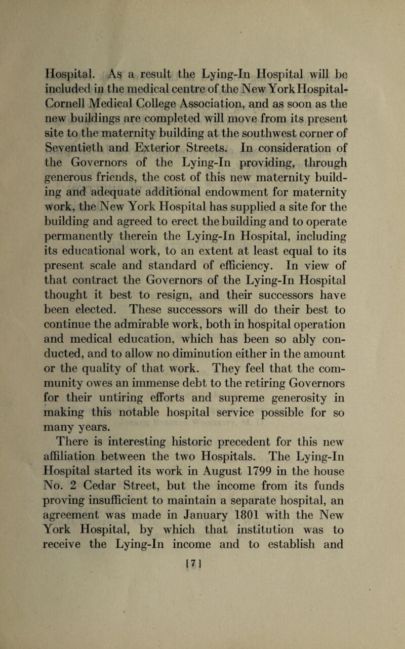 Hospital. As a result the Lying-In Hospital will be included in the medical centre of the New York Iiospital- Cornell Medical College Association, and as soon as the new buildings are completed will move from its present site to the maternity building at the southwest corner of Seventieth and Exterior Streets. In consideration of the Governors of the Lying-In providing, through generous friends, the cost of this new maternity build¬ ing and adequate additional endowment for maternity Avork, the New York Hospital has supplied a site for the building and agreed to erect the building and to operate permanently therein the Lying-In Hospital, including its educational work, to an extent at least equal to its present scale and standard of efficiency. In view of that contract the Governors of the Lying-In Hospital thought it best to resign, and their successors have been elected. These successors will do their best to continue the admirable work, both in hospital operation and medical education, which has been so ably con¬ ducted, and to allow no diminution either in the amount or the quality of that work. They feel that the com¬ munity owes an immense debt to the retiring Governors for their untiring efforts and supreme generosity in making this notable hospital service possible for so many years. There is interesting historic precedent for this new affiliation between the two Hospitals. The Lying-In Hospital started its work in August 1799 in the house No. 2 Cedar Street, but the income from its funds proving insufficient to maintain a separate hospital, an agreement was made in January 1801 with the New York Hospital, by which that institution was to receive the Lying-In income and to establish and [7]