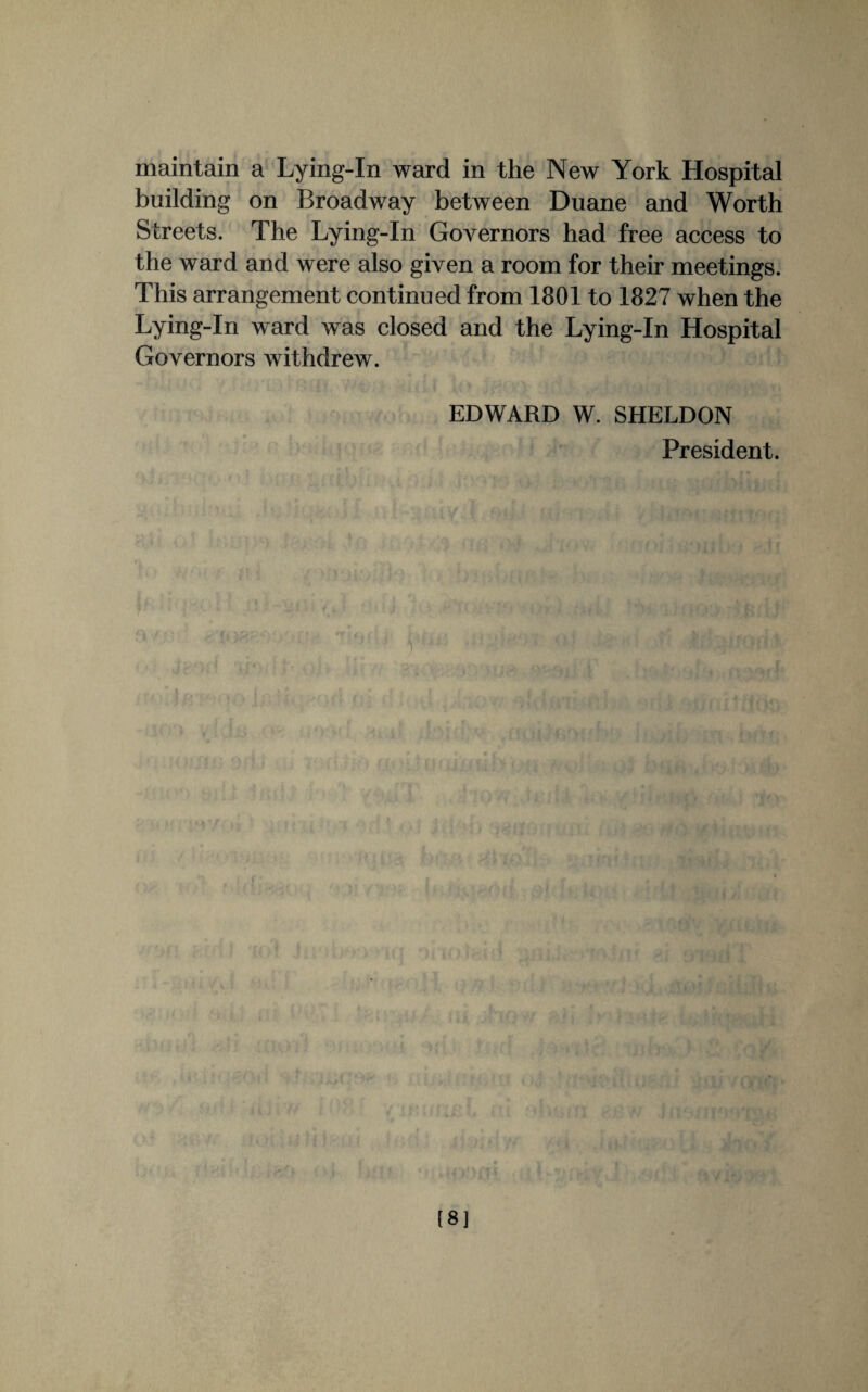 maintain a Lying-In ward in the New York Hospital building on Broadway between Duane and Worth Streets. The Lying-In Governors had free access to the ward and were also given a room for their meetings. This arrangement continued from 1801 to 1827 when the Lying-In ward was closed and the Lying-In Hospital Governors withdrew. EDWARD W. SHELDON President. [8]