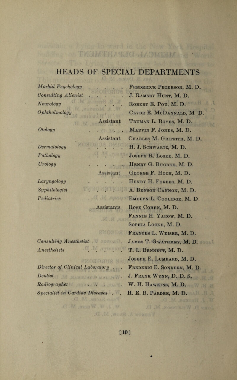 HEADS OF SPECIAL DEPARTMENTS Morbid Psychology . Consulting Alienist • • • Neurology • • • Ophthalmology Assistant Otology • • • Assistant Dermatology • • • Pathology . Urology Assistant Laryngology • ■ • Syphilologist . Pediatrics Assistants Consulting Anesthetist Anesthetists . Director of Clinical Laboratory . Dentist . Radiographer . Specialist in Cardiac Diseases . Frederick Peterson, M. D. J. Ramsey Hunt, M. D. Robert E. Pou, M. D. Clyde E. McDannald, M D. Truman L. Boyes, M. D. Mabvin F. Jones, M. D. Charles M. Griffith, M. D. H. J. Schwartz, M. D. Joseph R. Losee, M. D. Henry G. Bugbee, M. D. George F. Hoch, M. D. Henry H. Forbes, M. D. A. Benson Cannon, M. D. Emelyn L. Coolidge, M. D. Rose Cohen, M. D. Fannie H. Yarow, M. D. Sophia Locke, M. D. Frances L. Weiser, M. D. James T. Gwathmey, M. D. T. L. Bennett, M. D. Joseph E. Lumbard, M. D. Frederic E. Sondern, M. D. J. Frank Wynn, D. D. S. W. H. Hawkins, M. D. H. E. B. Pardee, M. D. [10]