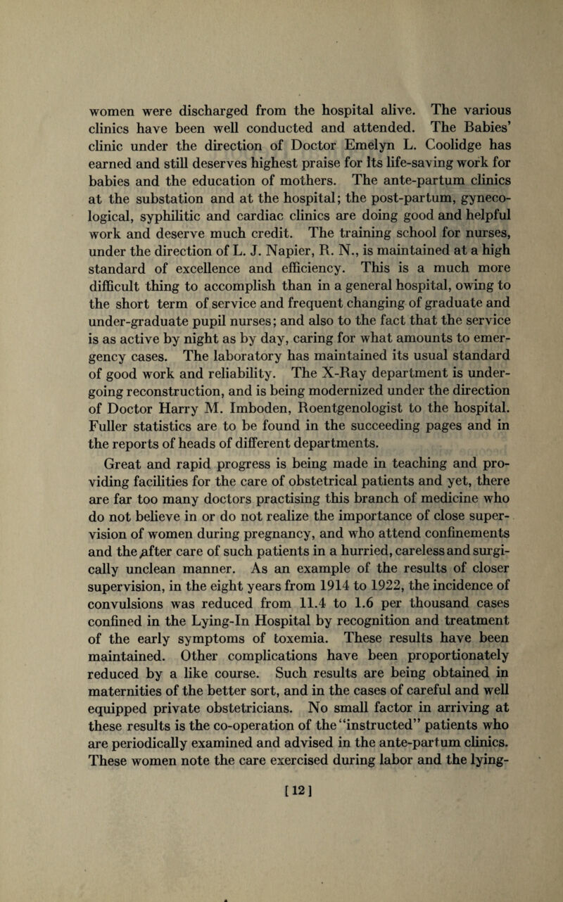 women were discharged from the hospital alive. The various clinics have been well conducted and attended. The Babies’ clinic under the direction of Doctor Emelyn L. Coolidge has earned and still deserves highest praise for Its life-saving work for babies and the education of mothers. The ante-partum clinics at the substation and at the hospital; the post-par turn, gyneco¬ logical, syphilitic and cardiac clinics are doing good and helpful work and deserve much credit. The training school for nurses, under the direction of L. J. Napier, R. N., is maintained at a high standard of excellence and efficiency. This is a much more difficult thing to accomplish than in a general hospital, owing to the short term of service and frequent changing of graduate and under-graduate pupil nurses; and also to the fact that the service is as active by night as by day, caring for what amounts to emer¬ gency cases. The laboratory has maintained its usual standard of good work and reliability. The X-Ray department is under¬ going reconstruction, and is being modernized under the direction of Doctor Harry M. Imboden, Roentgenologist to the hospital. Fuller statistics are to be found in the succeeding pages and in the reports of heads of different departments. Great and rapid progress is being made in teaching and pro¬ viding facilities for the care of obstetrical patients and yet, there are far too many doctors practising this branch of medicine who do not believe in or do not realize the importance of close super¬ vision of women during pregnancy, and who attend confinements and the ;after care of such patients in a hurried, careless and surgi¬ cally unclean manner. As an example of the results of closer supervision, in the eight years from 1914 to 1922, the incidence of convulsions was reduced from 11.4 to 1.6 per thousand cases confined in the Lying-In Hospital by recognition and treatment of the early symptoms of toxemia. These results have been maintained. Other complications have been proportionately reduced by a like course. Such results are being obtained in maternities of the better sort, and in the cases of careful and well equipped private obstetricians. No small factor in arriving at these results is the co-operation of the “instructed” patients who are periodically examined and advised in the ante-partum clinics. These women note the care exercised during labor and the lying- [12]