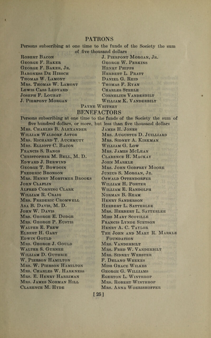 PATRONS Persons subscribing at one of Robert Bacon George F. Baker George F. Baker, Jr. Baroness De Hirsch Thomas W. Lamont Mrs. Thomas W. Lamont Lewis Cass Ledyard Joseph F. Loubat J. Pierpont Morgan time to the funds of the Society the sum five thousand dollars J. Pierpont Morgan, Jr. George W. Perkins Henry Phipps Herbert L. Pratt Daniel G. Reid Thomas F. Ryan Charles Steele Cornelius Vanderbilt William K. Vanderbilt Payne Whitney BENEFACTORS Persons subscribing at one time to the funds of the Society the sum of five hundred dollars, or more, but less than five thousand dollars Mrs. Charles B. Alexander William Waldorf Astor Mrs. Richard T. Auchmuty Mrs. Elliott C. Bacon Francis S. Bangs Christopher M. Bell, M. D. Edward J. Berwind George T. Bowdoin Frederic Bronson Mrs. Henry Mortimer Brooks John Claflin Alfred Corning Clark William R. Craig Mrs. Frederic Cromwell Asa B. Davis, M. D. John W. Davis Mrs. George E. Dodge Mrs. George P. Eustis Walter E. Frew Elbert H. Gary Edwin Gould Mrs. George J. Gould Walter S. Gurnee William D. Guthrie W. Pierson Hamilton Mrs. W. Pierson Hamilton Mrs. Charles W. Harkness Mrs. E. Henry Harriman Mrs. James Norman Hill Clarence M. Hyde James H. Jones Mrs. Augustus D. Juilliard Mrs. Sidney A. Kirkman William G. Low Mrs. James McLean Clarence H. Mackay John Markle Mrs. John Godfrey Moore Junius S. Morgan, Jr. Oswald Ottendorfer William H. Porter William E. Randolph Norman B. Ream Henry Sanderson Herbert L. Satterlee Mrs. Herbert L. Satterlee Miss Mary Scoville Francis Lynde Stetson Henry A. C. Taylor The John and Mary R. Markle Foundation Mrs. Vanderbilt Mrs. Fred W. Vanderbilt Mrs. Sidney Webster F. Delano Weekes Miss Grace Wilkes George G. Williams Egerton L. Winthrop Mrs. Robert Winthrop Mrs. Anna Woerisiioffer [25]