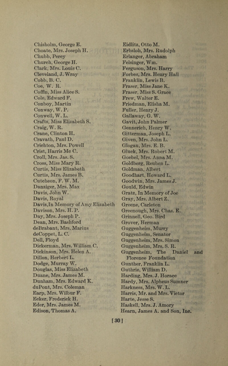 Chisholm, George E. Choate, Mrs. Joseph H. Chubb, Percy Church, George EL Clark, Mrs. Louis C. Cleveland, J. Wray Cobb, B. C. Coe, W. R. Coffin, Miss Alice S. Cole, Edward F. Conboy, Martin Conway, W. P. Conwell, W. L. Crafts, Miss Elizabeth S. Craig, W. R. Crane, Clinton H. Cravath, Paul D. Crichton, Mrs. Powell Crist, Harris Me C. Croll, Mrs. Jas. S. Cross, Miss Mary R. Curtis, Miss Elizabeth Curtis, Mrs. James B. Cuteheon, F. W. M. Danziger, Mrs. Max Davis, John W. Davis, Royal Davis,In Memory of Amy Elizabeth Davison, Mrs. H. P. Day, Mrs. Joseph P. Dean, Mrs. Bashford deBrabant, Mrs. Marius deCoppet, L. C. Dell, Floyd Dickerman, Mrs. William C. Dickinson, Mrs. Helen A. Dillon, Herbert L. Dodge, Murray W. Douglas, Miss Elizabeth Duane, Mrs. James M. Dunham, Mrs. Edward K. duPont, Mrs. Coleman Earp, Mrs. Wilbur F. Ecker, Frederick H. Eder, Mrs. James M. Edison, Thomas A. Eidlitz, Otto M. Erbsloh, Mrs. Rudolph Erlanger, Abraham Felsinger, Wm. Ferguson, Mrs. Harry Forbes, Mrs. Henry Hall Franklin, Lewis B. Fraser, Miss Jane K. Fraser, Miss S. Grace Frew, Walter E. Friedman, Elisha M. Fuller, Henry J. Gallaway, G. W. Gavit, John Palmer Gennerich, Henry W. Gitterman, Joseph L. Given, Mrs. John L. Glogau, Mrs. E. B. Gluck, Mrs. Robert M. Goebel, Mrs. Anna M. Goldberg, Reuben L. Goldman, Albert Goodhart, Howard L. Goodwin, Mrs. James J. Gould, Edwin Gratz, In Memory of Joe Gray, Mrs. Albert Z. Greene, Carleton Greenough, Mrs. Chas. E. Grinnell, Geo. Bird Grover, Herman Guggenheim, Murry Guggenheim, Senator Guggenheim, Mrs. Simon Guggenheim, Mrs. S. R. Guggenheim, The Daniel and Florence Foundation Gunther, Franklin L. Guthrie, William D. Harding, Mrs. J. Horace Hardy, Mrs. Alpheus Sumner Elarkness, Mrs. W. L. Elarris, Mr. and Mrs. Victor Harte, Jesse S. Haskell, Mrs. J. Amory Hearn, James A. and Son, Inc. [30]