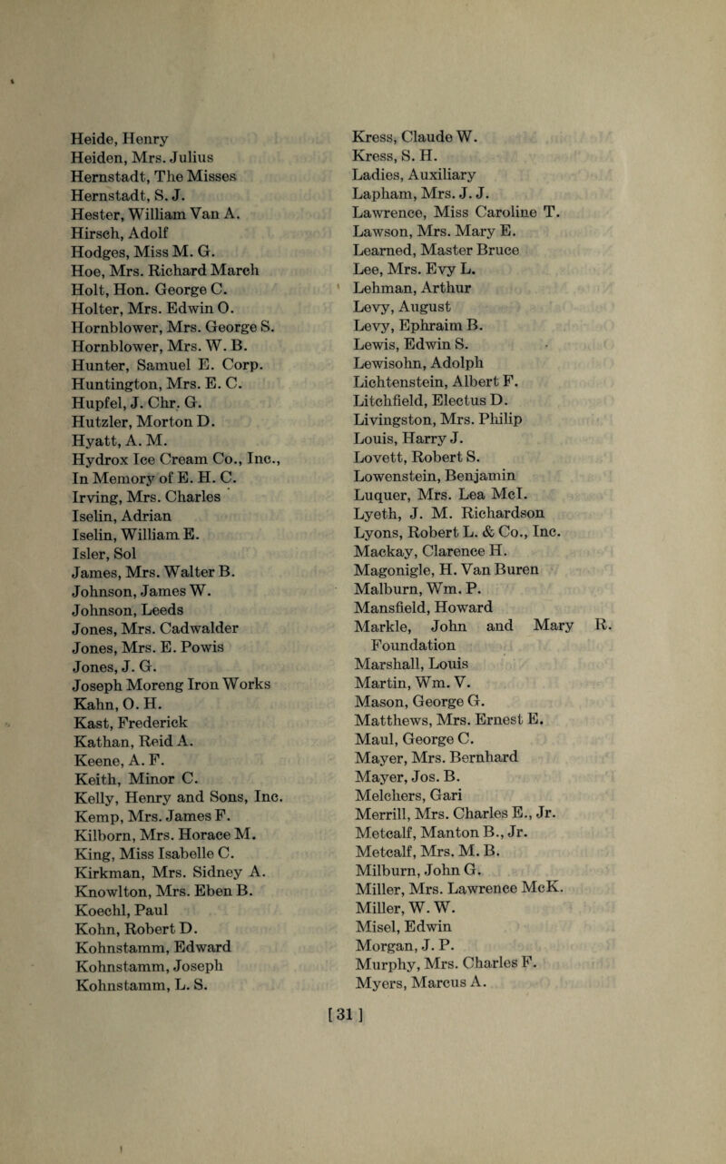 Heide, Henry Heiden, Mrs. Julius Hernstadt, The Misses Hernstadt, S. J. Hester, William Van A. Hirsch, Adolf Hodges, Miss M. G. Hoe, Mrs. Richard March Holt, Hon. George C. Holter, Mrs. Edwin O. Hornblower, Mrs. George S. Hornblower, Mrs. W. B. Hunter, Samuel E. Corp. Huntington, Mrs. E. C. Hupfel, J. Chr. G. Hutzler, Morton D. Hyatt, A. M. Hydrox Ice Cream Co., Inc., In Memory of E. H. C. Irving, Mrs. Charles Iselin, Adrian Iselin, William E. Isler, Sol James, Mrs. Walter B. Johnson, James W. Johnson, Leeds Jones, Mrs. Cadwalder Jones, Mrs. E. Powis Jones, J. G. Joseph Moreng Iron Works Kahn, O. H. Kast, Frederick Kathan, Reid A. Keene, A. F. Keith, Minor C. Kelly, Henry and Sons, Inc. Kemp, Mrs. James F. Kilborn, Mrs. Horace M. King, Miss Isabelle C. Kirkman, Mrs. Sidney A. Knowlton, Mrs. Eben B. Koechl, Paul Kohn, Robert D. Kohnstamm, Edward Kohnstamm, Joseph Kohnstamm, L. S. Kress, Claude W. Kress, S. H. Ladies, Auxiliary Lapham, Mrs. J. J. Lawrence, Miss Caroline T. Lawson, Mrs. Mary E. Learned, Master Bruce Lee, Mrs. Evy L. Lehman, Arthur Levy, August Levy, Ephraim B. Lewis, Edwin S. Lewisohn, Adolph Lichtenstein, Albert F. Litchfield, Electus D. Livingston, Mrs. Philip Louis, Harry J. Lovett, Robert S. Lowenstein, Benjamin Luquer, Mrs. Lea Mcl. Lyeth, J. M. Richardson Lyons, Robert L. & Co., Inc. Mackay, Clarence H. Magonigle, H. Van Buren Malburn, Wm. P. Mansfield, Howard Markle, John and Mary R. Foundation Marshall, Louis Martin, Wm. V. Mason, George G. Matthews, Mrs. Ernest E. Maul, George C. Mayer, Mrs. Bernhard Mayer, Jos. B. Melchers, Gari Merrill, Mrs. Charles E., Jr. Metcalf, Manton B., Jr. Metcalf, Mrs. M. B. Milburn, John G. Miller, Mrs. Lawrence McK. Miller, W. W. Misel, Edwin Morgan, J. P. Murphy, Mrs. Charles F. Myers, Marcus A. [31] i