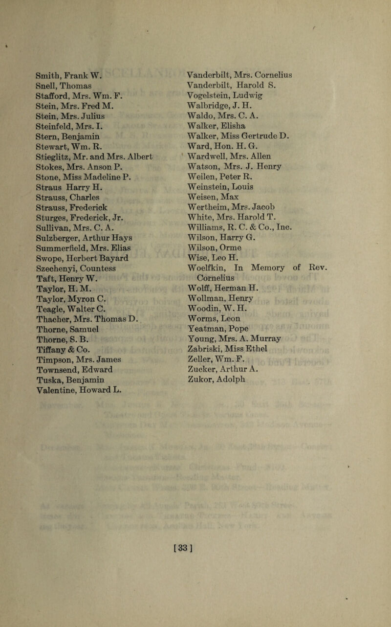 / i Smith, Frank W. Snell, Thomas Stafford, Mrs. Wm. F. Stein, Mrs. Fred M. Stein, Mrs. Julius Steinfeld, Mrs. I. Stern, Benjamin Stewart, Wm. R. Stieglitz, Mr. and Mrs. Albert Stokes, Mrs. Anson P. Stone, Miss Madeline P. Straus Harry H. Strauss, Charles Strauss, Frederick Sturges, Frederick, Jr. Sullivan, Mrs. C. A. Sulzberger, Arthur Hays Summerfield, Mrs. Elias Swope, Herbert Bayard Szechenyi, Countess Taft, Henry W. Taylor, H. M. Taylor, Myron C. Teagle, Walter C. Thacher, Mrs. Thomas D. Thorne, Samuel Thorne, S. B. Tiffany & Co. Timpson, Mrs. James Townsend, Edward Tuska, Benjamin Valentine, Howard L. Vanderbilt, Mrs. Cornelius Vanderbilt, Harold S. Vogelstein, Ludwig Walbridge, J. H. Waldo, Mrs. C. A. Walker, Elisha Walker, Miss Gertrude D. Ward, Hon. H. G. Wardwell, Mrs. Allen Watson, Mrs. J. Henry Weilen, Peter R. Weinstein, Louis Weisen, Max Wertheim, Mrs. Jacob White, Mrs. Harold T. Williams, R. C. & Co., Inc. Wilson, Harry G. Wilson, Orme Wise, Leo H. Woelfkin, In Memory of Cornelius Wolff, Herman H. Wollman, Henry Woodin, W. H. Worms, Leon Yeatman, Pope Young, Mrs. A. Murray Zabriski, Miss Ethel Zeller, Wm. F. Zucker, Arthur A. Zukor, Adolph Rev. [33]