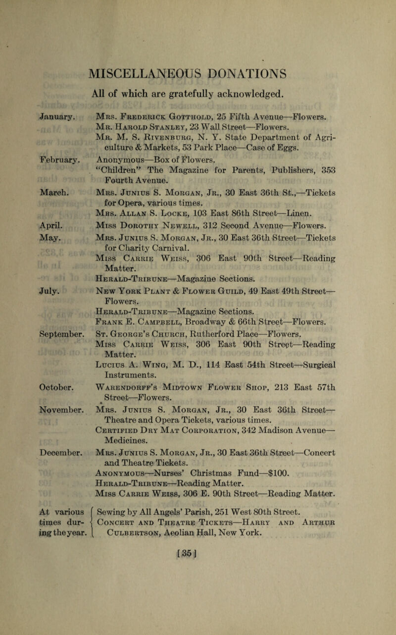 MISCELLANEOUS DONATIONS All of which are gratefully acknowledged. January. February. March. April. May. July. September. October. November. December. At various times dur¬ ing the year. Mrs. Frederick Gotthold, 25 Fifth Avenue—Flowers. Mr. Harold Stanley, 23 Wall Street—Flowers. Mr. M. S. Rivenburg, N. Y. State Department of Agri¬ culture & Markets, 53 Park Place—Case of Eggs. Anonymous—Box of Flowers. “Children” The Magazine for Parents, Publishers, 353 Fourth Avenue. Mrs. Junius S. Morgan, Jr., 30 East 36th St.,—Tickets for Opera, various times. Mrs. Allan S. Locke, 103 East 86th Street—Linen. Miss Dorothy Newell, 312 Second Avenue—Flowers. Mrs. Junius S. Morgan, Jr., 30 East 36th Street—Tickets for Charity Carnival. Miss Carrie Weiss, 306 East 90th Street—Reading Matter. Herald-Tribune—Magazine Sections. New York Plant & Flower Guild, 49 East 49th Street— Flowers. Herald-Tribune—Magazine Sections. Frank E. Campbell, Broadway & 66th Street—Flowers. St. George’s Church, Rutherford Place—Flowers. Miss Carrie Weiss, 306 East 90th Street—Reading Matter. Lucius A. Wing, M. D., 114 East 54th Street—Surgical Instruments. Warendorff’s Midtown Flower Shop, 213 East 57th Street—Flowers. Mrs. Junius S. Morgan, Jr., 30 East 36th Street— Theatre and Opera Tickets, various times. Certified Dry Mat Corporation, 342 Madison Avenue— Medicines. Mrs. Junius S. Morgan, Jr., 30 East 36th Street—Concert and Theatre Tickets. Anonymous—Nurses’ Christmas Fund—$100. Herald-Tribune—Reading Matter. Miss Carrie Weiss, 306 E. 90th Street—Reading Matter. Sewing by All Angels’ Parish, 251 West 80th Street. Concert and Theatre Tickets—Harry and Arthur Culbertson, Aeolian Hall, New York.