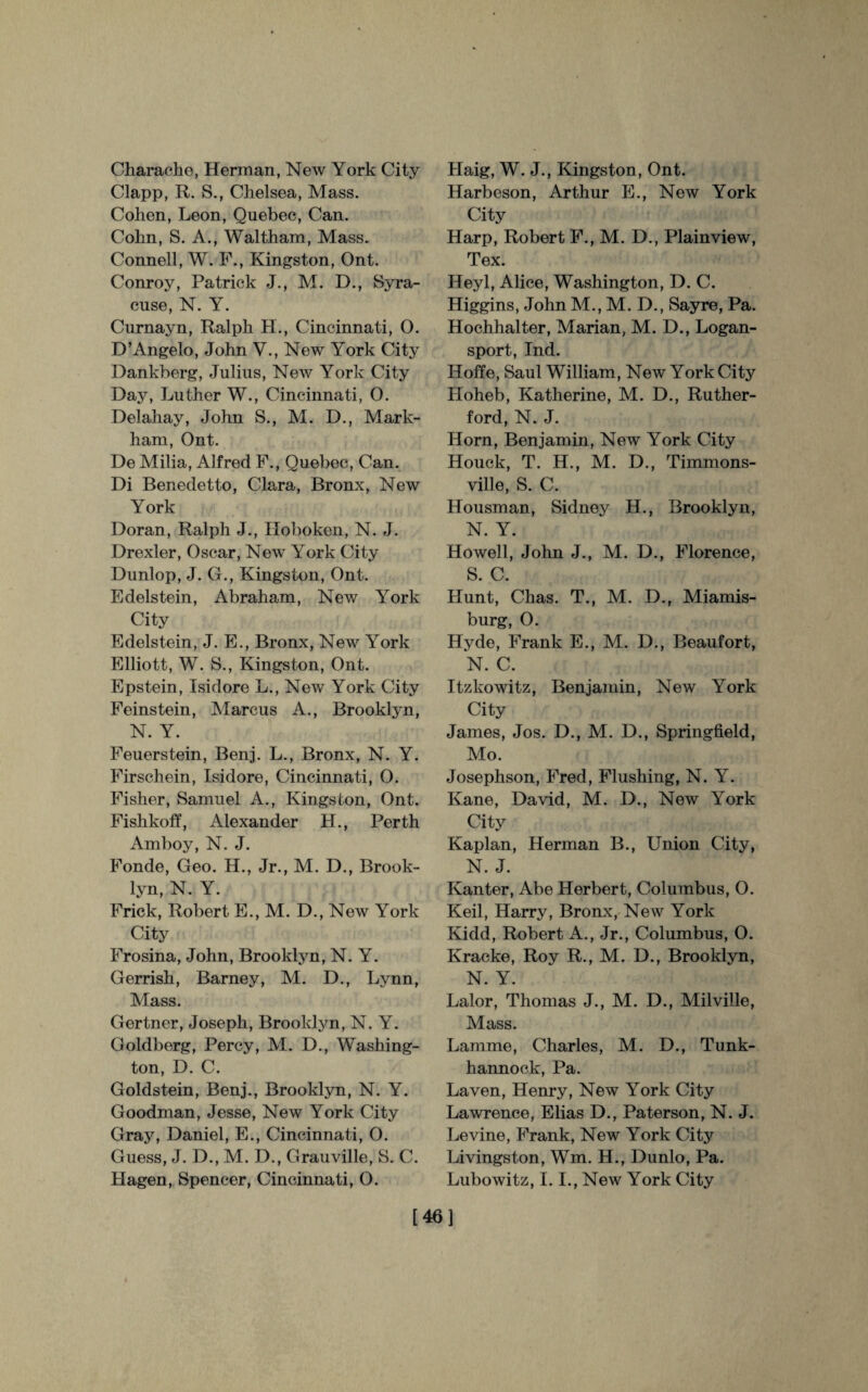 Characlie, Herman, New York City Clapp, R. S., Chelsea, Mass. Cohen, Leon, Quebec, Can. Cohn, S. A., Waltham, Mass. Connell, W. F., Kingston, Ont. Conroy, Patrick J., M. D., Syra¬ cuse, N. Y. Curnayn, Ralph H., Cincinnati, O. D’Angelo, John V., New York City Dankberg, Julius, New York City Day, Luther W., Cincinnati, O. Delahay, John S., M. D., Mark¬ ham, Ont. De Milia, Alfred F., Quebec, Can. Di Benedetto, Clara, Bronx, New York Doran, Ralph J., Hoboken, N. J. Drexler, Oscar, New York City Dunlop, J. G ., Kingston, Ont. Edelstein, Abraham, New York City Edelstein, J. E., Bronx, New York Elliott, W. S., Kingston, Ont. Epstein, Isidore L., New York City Feinstein, Marcus A., Brooklyn, N. Y. Feuerstein, Benj. L., Bronx, N. Y. Firschein, Isidore, Cincinnati, O. Fisher, Samuel A., Kingston, Ont. Fishkoff, Alexander H., Perth Amboy, N. J. Fonde, Geo. H., Jr., M. D., Brook¬ lyn, N. Y. Frick, Robert E., M. D., New York City Frosina, John, Brooklyn, N. Y. Gerrish, Barney, M. D., Lynn, Mass. Gertner, Joseph, Brooklyn, N. Y. Goldberg, Percy, M. D., Washing¬ ton, D. C. Goldstein, Benj., Brooklyn, N. Y. Goodman, Jesse, New York City Gray, Daniel, E., Cincinnati, O. Guess, J. D., M. D., Grauville, S. C. Hagen, Spencer, Cincinnati, O. Haig, W. J., Kingston, Ont. Harbeson, Arthur E., New York City Harp, Robert F., M. D., Plainview, Tex. IJeyl, Alice, Washington, D. C. Higgins, John M., M. D., Sayre, Pa. Hochhalter, Marian, M. D., Logan- sport, Ind. Hoffe, Saul William, New York City Hoheb, Katherine, M. D., Ruther¬ ford, N. J. Horn, Benjamin, New York City Houck, T. H., M. D., Timmons- ville, S. C. Housman, Sidney H., Brooklyn, N. Y. Howell, John J., M. D., Florence, S. C. Hunt, Chas. T., M. D., Miamis- burg, O. Hyde, Frank E., M. D., Beaufort, N. C. Itzkowitz, Benjamin, New York City James, Jos. D., M. D., Springfield, Mo. Josephson, Fred, Flushing, N. Y. Kane, David, M. D., New York City Kaplan, Herman B., Union City, N. J. Kanter, Abe Herbert, Columbus, O. Keil, Harry, Bronx, New York Kidd, Robert A., Jr., Columbus, O. Kracke, Roy R., M. D., Brooklyn, N. Y. Lalor, Thomas J., M. D., Milville, Mass. Lamme, Charles, M. D., Tunk- hannock, Pa. Laven, Henry, New York City Lawrence, Elias D., Paterson, N. J. Levine, Frank, New York City Livingston, Wm. H., Dunlo, Pa. Lubowitz, 1.1., New York City [46]
