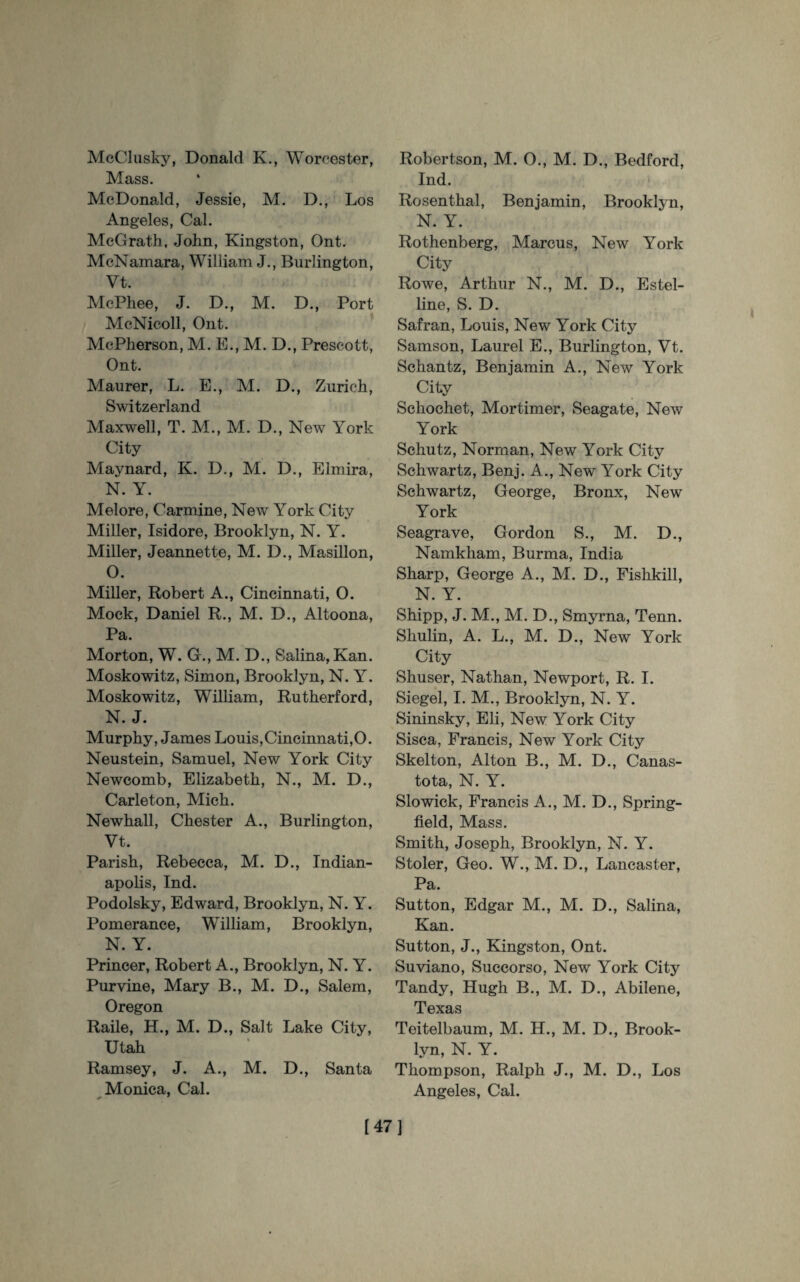McClusky, Donald K., Worcester, Mass. McDonald, Jessie, M. D., Los Angeles, Cal. McGrath, John, Kingston, Ont. McNamara, William J., Burlington, Vt. McPhee, J. D., M. D., Port McNicoll, Ont. McPherson, M. E., M. D., Prescott, Ont. Maurer, L. E., M. D., Zurich, Switzerland Maxwell, T. M., M. D., New York City Maynard, K. D., M. D., Elmira, N. Y. Melore, Carmine, New York City Miller, Isidore, Brooklyn, N. Y. Miller, Jeannette, M. D., Masillon, O. Miller, Robert A., Cincinnati, O. Mock, Daniel R., M. D., Altoona, Pa. Morton, W. G., M. D., Salina, Kan. Moskowitz, Simon, Brooklyn, N. Y. Moskowitz, William, Rutherford, N. J. Murphy, James Louis,Cincinnati,O. Neustein, Samuel, New York City Newcomb, Elizabeth, N., M. D., Carleton, Mich. Newhall, Chester A., Burlington, Vt. Parish, Rebecca, M. D., Indian¬ apolis, Ind. Podolsky, Edward, Brooklyn, N. Y. Pomerance, William, Brooklyn, N. Y. Princer, Robert A., Brooklyn, N. Y. Purvine, Mary B., M. D., Salem, Oregon Raile, H., M. D., Salt Lake City, Utah Ramsey, J. A., M. D., Santa Monica, Cal. + 7 Robertson, M. 0., M. D., Bedford, Ind. Rosenthal, Benjamin, Brooklyn, N. Y. Rothenberg, Marcus, New York City Rowe, Arthur N., M. D., Estel- line, S. D. Safran, Louis, New York City Samson, Laurel E., Burlington, Vt. Schantz, Benjamin A., New York City Schochet, Mortimer, Seagate, New York Schutz, Norman, New York City Schwartz, Benj. A., New York City Schwartz, George, Bronx, New York Seagrave, Gordon S., M. D., Namkham, Burma, India Sharp, George A., M. D., Fishkill, N. Y. Shipp, J. M., M. D., Smyrna, Tenn. Shulin, A. L., M. D., New York City Shuser, Nathan, Newport, R. I. Siegel, I. M., Brooklyn, N. Y. Sininsky, Eli, New York City Sisca, Francis, New York City Skelton, Alton B., M. D., Canas- tota, N. Y. Slowick, Francis A., M. D., Spring- field, Mass. Smith, Joseph, Brooklyn, N. Y. Stoler, Geo. W., M. D., Lancaster, Pa. Sutton, Edgar M., M. D., Salina, Kan. Sutton, J., Kingston, Ont. Suviano, Succorso, New York City Tandy, Hugh B., M. D., Abilene, Texas Teitelbaum, M. H., M. D., Brook¬ lyn, N. Y. Thompson, Ralph J., M. D., Los Angeles, Cal. [47]