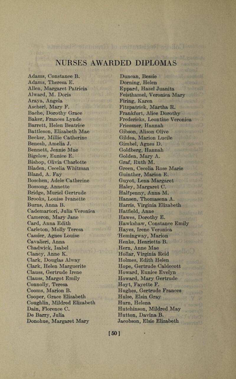 NURSES AWARDED DIPLOMAS Adams, Constance B. Adams, Theresa E. Allen, Margaret Patricia Alward, M. Doris Araya, Angela Ascherl, Mary F. Baehe, Dorothy Grace Baker, Frances Lynde Barrett, Helen Beatrice Battleson, Elizabeth Mae Becker, Millie Catherine Benesh, Amelia J. Bennett, Jennie Mae Bigelow, Eunice E. Bishop, Olivia Charlotte Bladen, Cecelia Whitman Bland, A. Fay Boschen, Adele Catherine Bossong, Annette Bridge, Muriel Gertrude Brooks, Louise Ivanette Burns, Anna B. Cademartori, Julia Veronica Cameron, Mary Jane Card, Anna Edith Carleton, Molly Teresa Cassier, Agnes Louise Cavalieri, Anna Chadwick, Isabel Clancy, Anne K. Clark, Douglas Alway Clark, Helen Marguerite Clauss, Gertrude Irene Clauss, Margot Emily Connolly, Teresa Cooms, Marion B. Cooper, Grace Elizabeth Coughlin, Mildred Elizabeth Dain, Florence C. De Barry, Julia Donohue, Margaret Mary Duncan, Bessie Doming, Helen Eppard, Hazel Juanita Feisthamel, Veronica Mary Firing, Karen Fitzpatrick, Martha R. Frankfort, Alice Dorothy Fredericks, Leontine Veronica Friessner, Hannah Gibson, Alison Olive Gildea, Marion Lucile Gimbel, Agnes D. Goldberg, Hannah Golden, Mary A. Graf, Ruth M. Green, Cecelia Rose Marie Guinther, Marion E. Guyot, Lena Margaret Haley, Margaret C. Halfpenny, Anna M. Hansen, Thomasena A. Harris, Virginia Elizabeth Hatfield, Anne Hawes, Dorothy E. Hawkshaw, Constance Emily Hayes, Irene Veronica 'Hemingway, Marion Henke, Henrietta B. Hern, Anne Mae Hollar, Virginia Reid Holmes, Edith Helen Hope, Gertrude Caldecott Howard, Eunice Evelyn Howard, Mary Gertrude Hoyt, Fayette F. Hughes, Gertrude Frances Hulse, Elsin Gray Hurn, Helena Hutchinson, Mildred May Hutton, Davina B. Jacobson, Elsie Elizabeth [50]