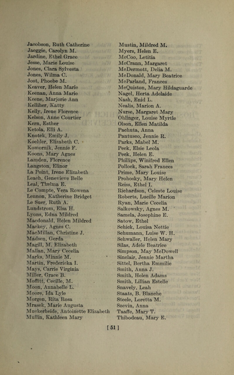 Jacobson, Ruth Catherine Jaeggie, Carolyn M. Jardine, Ethel Grace Jesse, Marie Louise Jones, Clara Sylvesta Jones, Wilma C. Jost, Phoebe M. Reaver, Helen Marie Keenan, Anna Marie Keene, Marjorie Ann Kelliher, Katty Kelly, Irene Florence Kelson, Anne Courtier Kern, Esther Ketola, Elli A. Knotek, Emily J. Koehler, Elizabeth C. Komornik, Jennie F. Koons, Mary Agnes Lamden, Florence Langston, Elinor La Point, Irene Elizabeth Leach, Genevieve Belle Leal, Thelma E. Le Compte, Vera Rowena Lennon, Katherine Bridget Le Suer, Ruth A. Lundstrom, Elsa H. Lyons, Edna Mildred Macdonald, Helen Mildred Mackey, Agnes C. MacMillan, Christine J. Madsen, Gerda Magill, M. Elizabeth Malian, Mary Cecelia Marks, Minnie M. Martin, Fredericka I. Mays, Carrie Virginia Miller, Grace B. Moffitt, Cecille, M. Moon, Annabelle L. Moore, Ida Lyle Morgen, Rita Rosa Mrasek, Marie Augusta Muckerheide, Antoinette Elizabeth Mullin, Kathleen Mary Mustin, Mildred M. Myers, Helen E. McCoo, Letitia McCrann, Margaret McDermott, Delia M. McDonald, Mary Beatrice McParland, Frances McQuiston, Mary Hildaguarde Nagel, Herta Adelaide Nash, Enid L. Nealis, Marion A. Nurse, Margaret Mary Ohlinger, Louise Myrtle Olson, Ellen Matilda Pachuta, Anna Pantusco, Jennie R. Parks, Mabel M. Peck, Elsie Leola Peck, Helen E. Phillips, Winifred Ellen Pollock, Sarah Frances Prime, Mary Louise Prohosky, Mary Helen Reiss, Ethel I. Richardson, Celeste Louise Roberts, Lucille Marion Ryan, Marie Cecelia Salkowsky, Agnes M. Samela, Josephine E. Satow, Ethel Schick, Louisa Nettie Schumann, Luise W. H. Schwaller, Helen Mary Silas, Adele Beatrice Simpson, May McDowell Sinclair, Jennie Martha Sittel, Bertha Emmilie Smith, Anna J. Smith, Helen Adams Smith, Lillian Estelle Snavely, Leah Staats, B. Blanche Steele, Loretta M. Szevin, Anna Taaffe, Mary T. Thibodeau, Mary E. [51]