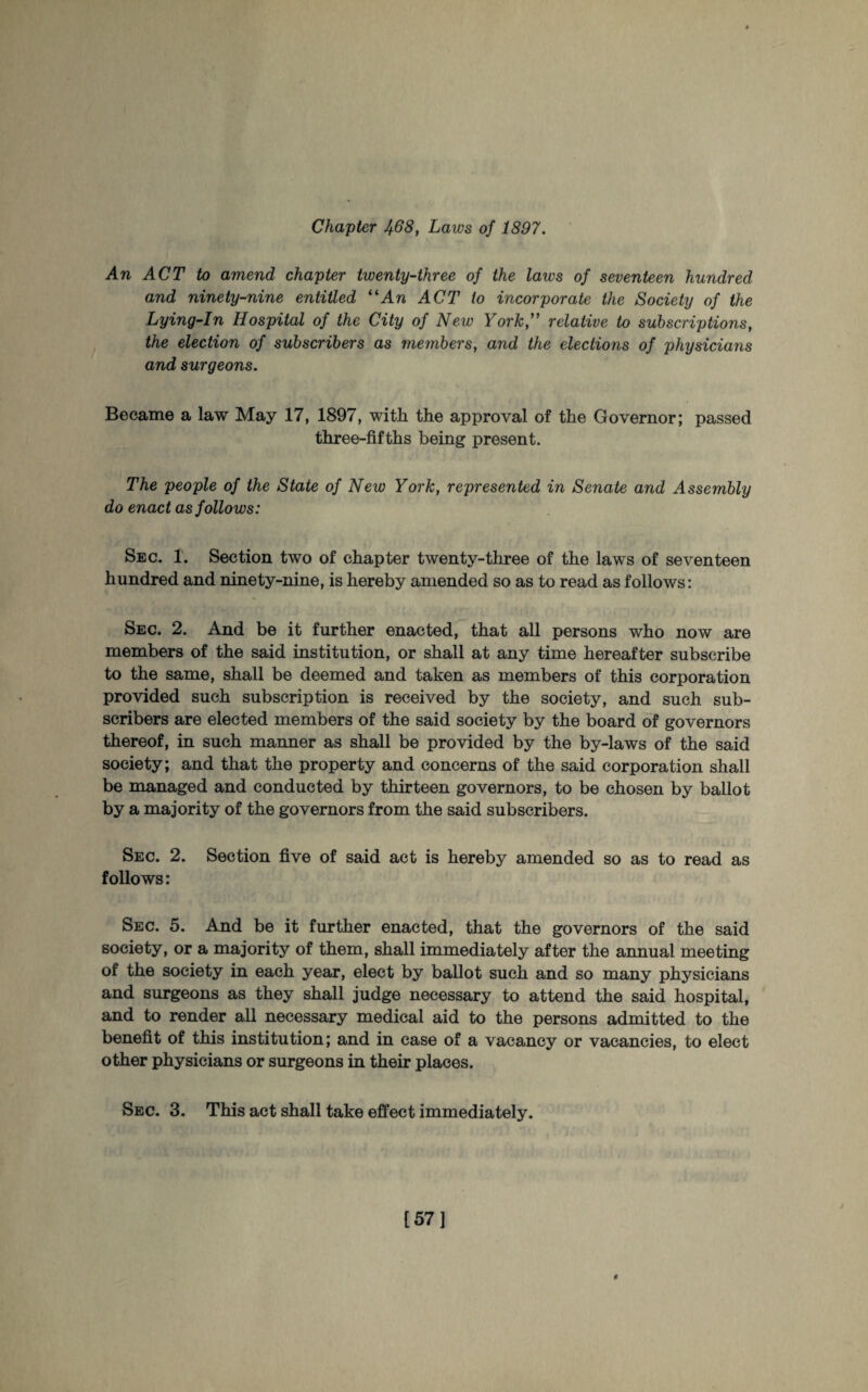 Chapter 468, Laws of 1897. An ACT to amend chapter twenty-three of the laws of seventeen hundred and ninety-nine entitled “An ACT to incorporate the Society of the Lying-In Hospital of the City of New York,” relative to subscriptions, the election of subscribers as members, and the elections of physicians and surgeons. Became a law May 17, 1897, witli the approval of the Governor; passed three-fifths being present. The people of the State of New York, represented in Senate and Assembly do enact as follows: Sec. 1. Section two of chapter twenty-three of the laws of seventeen hundred and ninety-nine, is hereby amended so as to read as follows: Sec. 2. And be it further enacted, that all persons who now are members of the said institution, or shall at any time hereafter subscribe to the same, shall be deemed and taken as members of this corporation provided such subscription is received by the society, and such sub¬ scribers are elected members of the said society by the board of governors thereof, in such manner as shall be provided by the by-laws of the said society; and that the property and concerns of the said corporation shall be managed and conducted by thirteen governors, to be chosen by ballot by a majority of the governors from the said subscribers. Sec. 2. Section five of said act is hereby amended so as to read as follows: Sec. 5. And be it further enacted, that the governors of the said society, or a majority of them, shall immediately after the annual meeting of the society in each year, elect by ballot such and so many physicians and surgeons as they shall judge necessary to attend the said hospital, and to render all necessary medical aid to the persons admitted to the benefit of this institution; and in case of a vacancy or vacancies, to elect other physicians or surgeons in their places. Sec. 3. This act shall take effect immediately. [57]