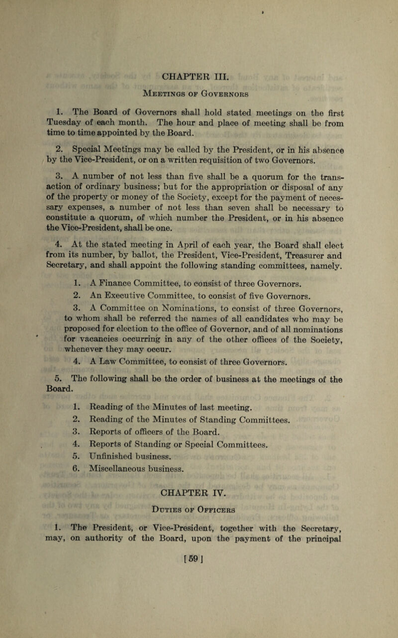Meetings of Governors 1. The Board of Governors shall hold stated meetings on the first Tuesday of each month. The hour and place of meeting shall be from time to time appointed by the Board. 2. Special Meetings may be called by the President, or in his absence by the Vice-President, or on a written requisition of two Governors. 3. A number of not less than five shall be a quorum for the trans¬ action of ordinary business; but for the appropriation or disposal of any of the property or money of the Society, except for the payment of neces¬ sary expenses, a number of not less than seven shall be necessary to constitute a quorum, of which number the President, or in his absence the Vice-President, shall be one. 4. At the stated meeting in April of each year, the Board shall elect from its number, by ballot, the President, Vice-President, Treasurer and Secretary, and shall appoint the following standing committees, namely. 1. A Finance Committee, to consist of three Governors. 2. An Executive Committee, to consist of five Governors. 3. A Committee on Nominations, to consist of three Governors, to whom shall be referred the names of all candidates who may be proposed for election to the office of Governor, and of all nominations for vacancies occurring in any of the other offices of the Society, whenever they may occur. 4. A Law Committee, to consist of three Governors. 5. The following shall be the order of business at the meetings of the Board. 1. Reading of the Minutes of last meeting. 2. Reading of the Minutes of Standing Committees. 3. Reports of officers of the Board. 4. Reports of Standing or Special Committees. 5. Unfinished business. 6. Miscellaneous business. CHAPTER IV. Duties of Officers 1. The President, or Vice-President, together with the Secretary, may, on authority of the Board, upon the payment of the principal
