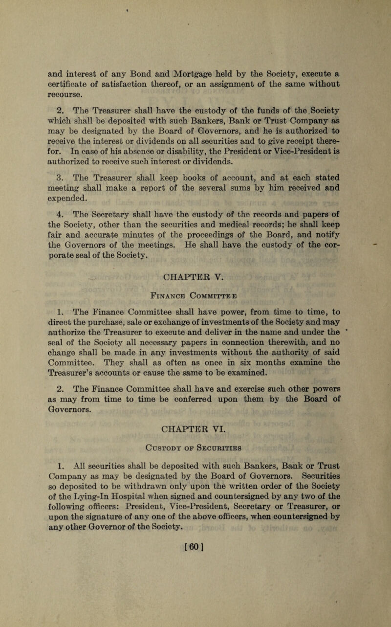 and interest of any Bond and Mortgage held by the Society, execute a certificate of satisfaction thereof, or an assignment of the same without recourse. 2. The Treasurer shall have the custody of the funds of the Society which shall be deposited with such Bankers, Bank or Trust Company as may be designated by the Board of Governors, and he is authorized to receive the interest or dividends on all securities and to give receipt there¬ for. In case of his absence or disability, the President or Vice-President is authorized to receive such interest or dividends. 3. The Treasurer shall keep books of account, and at each stated meeting shall make a report of the several sums by him received and expended. 4. The Secretary shall have the custody of the records and papers of the Society, other than the securities and medical records; he shall keep fair and accurate minutes of the proceedings of the Board, and notify the Governors of the meetings. He shall have the custody of the cor¬ porate seal of the Society. CHAPTER V. Finance Committee 1. The Finance Committee shall have power, from time to time, to direct the purchase, sale or exchange of investments of the Society and may authorize the Treasurer to execute and deliver in the name and under the * seal of the Society all necessary papers in connection therewith, and no change shall be made in any investments without the authority of said Committee. They shall as often as once in six months examine the Treasurer’s accounts or cause the same to be examined. 2. The Finance Committee shall have and exercise such other powers as may from time to time be conferred upon them by the Board of Governors. CHAPTER VI. Custody of Securities 1. All securities shall be deposited with such Bankers, Bank or Trust Company as may be designated by the Board of Governors. Securities so deposited to be withdrawn only upon the written order of the Society of the Lying-In Hospital when signed and countersigned by any two of the following officers: President, Vice-President, Secretary or Treasurer, or upon the signature of any one of the above officers, when countersigned by any other Governor of the Society. [60] i