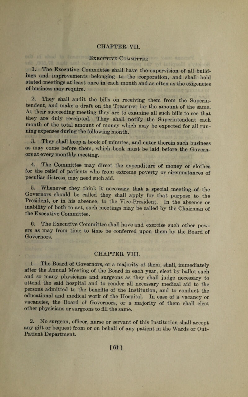 Executive Committee 1. The Executive Committee shall have the supervision of all build¬ ings and improvements belonging to the corporation, and shall hold stated meetings at least once in each month and as often as the exigencies of business may require. 2. They shall audit the bills on receiving them from the Superin¬ tendent, and make a draft on the Treasurer for the amount of the same. At their succeeding meeting they are to examine all such bills to see that they are duly receipted. They shall notify the Superintendent each month of the total amount of money which may be expected for all run¬ ning expenses during the following month. 3. They shall keep a book of minutes, and enter therein such business as may come before them, which book must be laid before the Govern¬ ors at every monthly meeting. 4. The Committee may direct the expenditure of money or clothes for the relief of patients who from extreme poverty or circumstances of peculiar distress, may need such aid. 5. Whenever they think it necessary that a special meeting of the Governors should be called they shall apply for that purpose to the President, or in his absence, to the Vice-President. In the absence or inability of both to act, such meetings may be called by the Chairman of the Executive Committee. 6. The Executive Committee shall have and exercise such other pow¬ ers as may from time to time be conferred upon them by the Board of Governors. CHAPTER VIII. 1. The Board of Governors, or a majority of them, shall, immediately after the Annual Meeting of the Board in each year, elect by ballot such and so many physicians and surgeons as they shall judge necessary to attend the said hospital and to render all necessary medical aid to the persons admitted to the benefits of the Institution, and to conduct the educational and medical work of the Hospital. In case of a vacancy or vacancies, the Board of Governors, or a majority of them shall elect other physicians or surgeons to fill the same. 2. No surgeon, officer, nurse or servant of this Institution shall accept any gift or bequest from or on behalf of any patient in the Wards or Out- Patient Department. [61]
