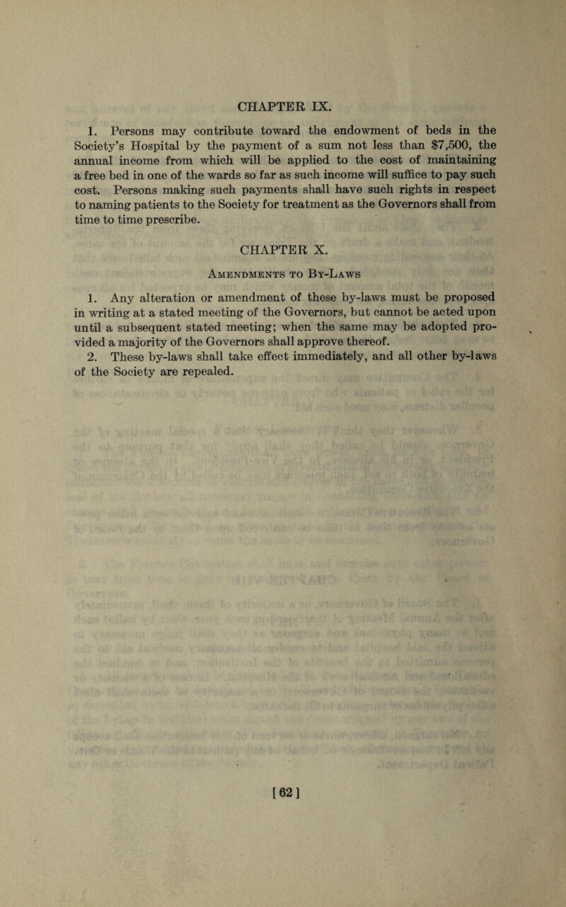 1. Persons may contribute toward the endowment of beds in the Society’s Hospital by the payment of a sum not less than $7,500, the annual income from which will be applied to the cost of maintaining a free bed in one of the wards so far as such income will suffice to pay such cost. Persons making such payments shall have such rights in respect to naming patients to the Society for treatment as the Governors shall from time to time prescribe. CHAPTER X. Amendments to By-Laws 1. Any alteration or amendment of these by-laws must be proposed in writing at a stated meeting of the Governors, but cannot be acted upon until a subsequent stated meeting; when the same may be adopted pro¬ vided a majority of the Governors shall approve thereof. 2. These by-laws shall take effect immediately, and all other by-laws of the Society are repealed. 162]