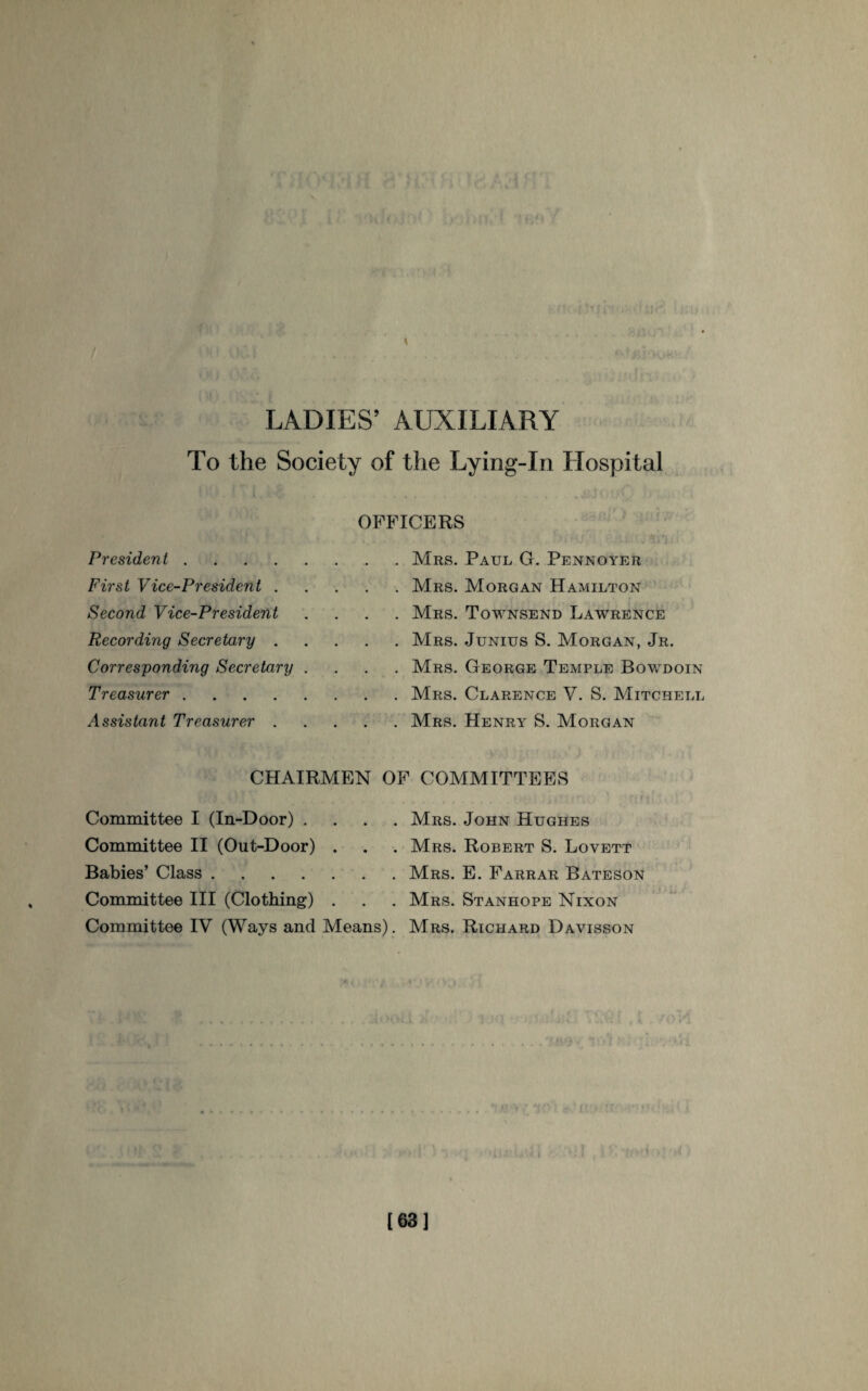 LADIES’ AUXILIARY To the Society of the Lying-In Hospital OFFICERS President. First Vice-President . Second Vice-President Recording Secretary .... Corresponding Secretary . Treasurer. Assistant Treasurer .... CHAIRMEN . Mrs. Paul G. Pennoyer . Mrs. Morgan Hamilton . Mrs. Townsend Lawrence . Mrs. Junius S. Morgan, Jr. . Mrs. George Temple Bowdoin . Mrs. Clarence V. S. Mitchell . Mrs. Henry S. Morgan OF COMMITTEES Committee I (In-Door) . . . . Committee II (Out-Door) . Babies’ Class. Committee III (Clothing) . Committee IV (Ways and Means). Mrs. John Hughes Mrs. Robert S. Lovett Mrs. E. Farrar Bateson Mrs. Stanhope Nixon Mrs. Richard Davisson !. t [63]