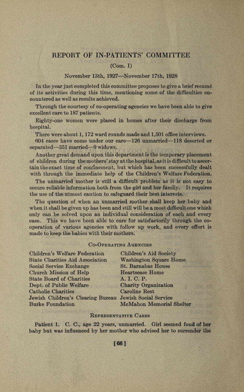 (Com. I) November 13th, 1927—November 17th, 1928 In the year just completed this committee proposes to give a brief resume of its activities during this time, mentioning some of the difficulties en¬ countered as well as results achieved. Through the courtesy of co-operating agencies we have been able to give excellent care to 187 patients. Eighty-one women were placed in homes after their discharge from hospital. There were about 1,172 ward rounds made and 1,501 office interviews. 604 cases have come under our care—126 unmarried—118 deserted or separated—351 married—9 widows. Another great demand upon this department is the temporary placement of children during the mothers’stay at the hospital, as it is difficult to ascer¬ tain the exact time of confinement, but which has been successfully dealt with through the immediate help of the Children’s Welfare Federation. The unmarried mother is still a difficult problem as it is not easy to secure reliable information both from the girl and her family. It requires the use of the utmost caution to safeguard their best interests. The question of when an unmarried mother shall keep her baby and when it shall be given up has been and still will be a most difficult one which only can be solved upon an individual consideration of each and every case. This we have been able to care for satisfactorily through the co¬ operation of various agencies with follow up work, and every effort is made to keep the babies with their mothers. Co-Operating Agencies Children’s Welfare Federation State Charities Aid Association Social Service Exchange Church Mission of Help State Board of Charities Dept, of Public Welfare Catholic Charities Jewish Children’s Clearing Bui Burke Foundation Children’s Aid Society Washington Square Home St. Barnabas House Heartsease Home A. I. C. P. Charity Organization Caroline Rest Jewish Social Service McMahon Memorial Shelter Representative Cases Patient 1. C. C., age 22 years, unmarried. Girl seemed fond of her baby but was influenced by her mother who advised her to surrender the [661