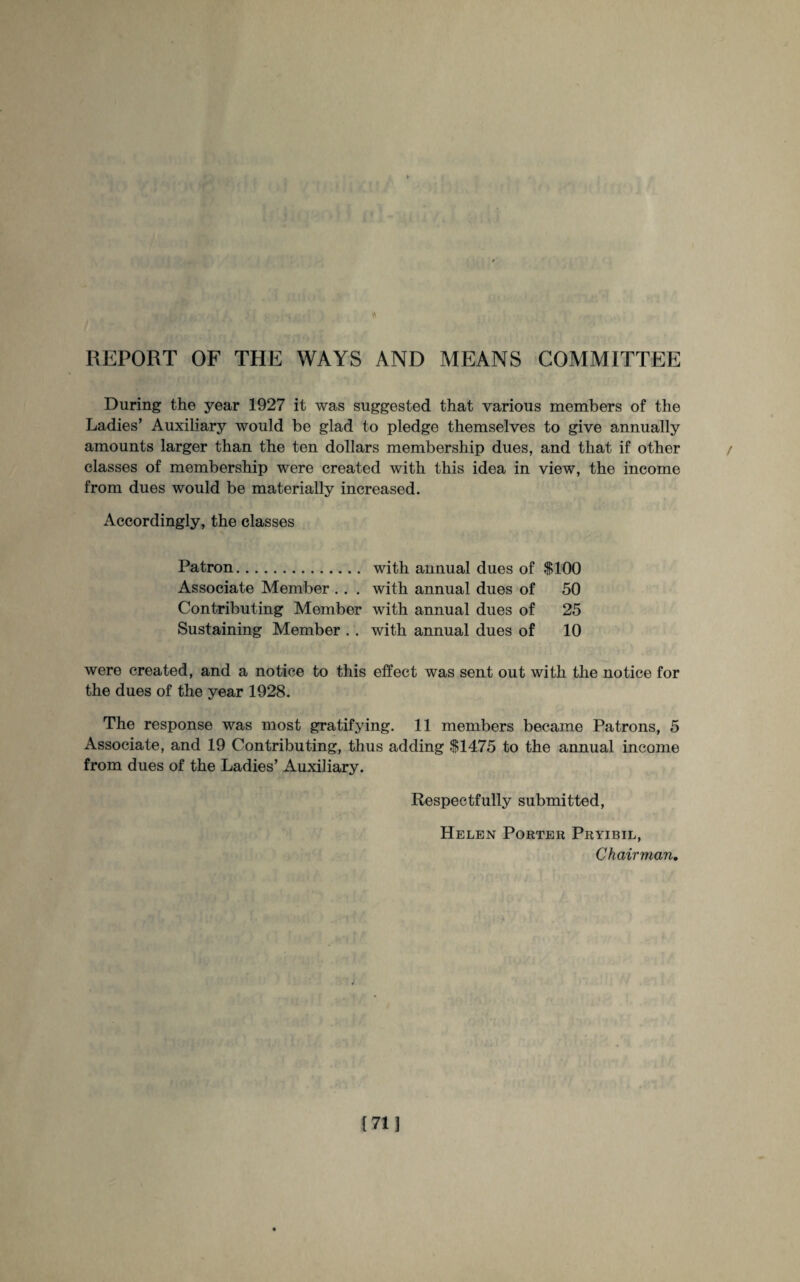 REPORT OF THE WAYS AND MEANS COMMITTEE During the year 1927 it was suggested that various members of the Ladies’ Auxiliary would be glad to pledge themselves to give annually amounts larger than the ten dollars membership dues, and that if other classes of membership were created with this idea in view, the income from dues would be materially increased. Accordingly, the classes Patron. with annual dues of $100 Associate Member .. . with annual dues of 50 Contributing Member with annual dues of 25 Sustaining Member . . with annual dues of 10 were created, and a notice to this effect was sent out with the notice for the dues of the year 1928. The response was most gratifying. 11 members became Patrons, 5 Associate, and 19 Contributing, thus adding $1475 to the annual income from dues of the Ladies’ Auxiliary. Respectfully submitted, Helen Porter Pryibil, Chairman.
