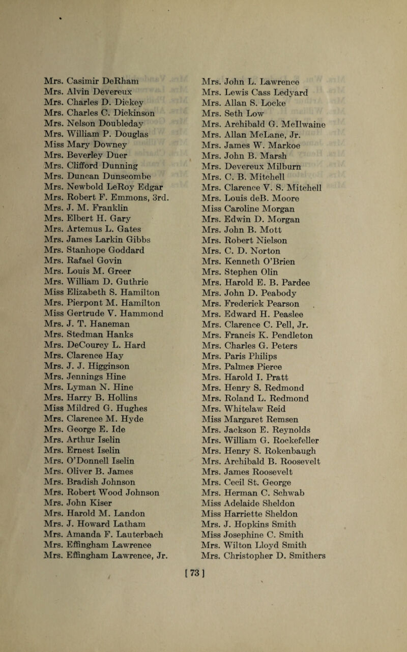 Mrs. Casimir DeRham Mrs. Alvin Devereux Mrs. Charles D. Dickey Mrs. Charles C. Dickinson Mrs. Nelson Doubleday Mrs. William P. Douglas Miss Mary Downey Mrs. Beverley Duer Mrs. Clifford Dunning Mrs. Duncan Dunscombe Mrs. Newbold LeRoy Edgar Mrs. Robert F. Emmons, 3rd. Mrs. J. M. Franklin Mrs. Elbert H. Gary Mrs. Artemus L. Gates Mrs. James Larkin Gibbs Mrs. Stanhope Goddard Mrs. Rafael Govin Mrs. Louis M. Greer Mrs. William D. Guthrie Miss Elizabeth S. Hamilton Mrs. Pierpont M. Hamilton Miss Gertrude V. Hammond Mrs. J. T. Haneman Mrs. Stedman Hanks Mrs. DeCourcy L. Hard Mrs. Clarence Hay Mrs. J. J. Higginson Mrs. Jennings Hine Mrs. Lyman N. Hine Mrs. Harry B. Hollins Miss Mildred G. Hughes Mrs. Clarence M. Hyde Mrs. George E. Ide Mrs. Arthur Iselin Mrs. Ernest Iselin Mrs. O’Donnell Iselin Mrs. Oliver B. James Mrs. Bradish Johnson Mrs. Robert Wood Johnson Mrs. John Kiser Mrs. Harold M. Landon Mrs. J. Howard Latham Mrs. Amanda F. Lauterbach Mrs. Effingham Lawrence Mrs. Effingham Lawrence, Jr. Mrs. John L. Lawrence Mrs. Lewis Cass Ledyard Mrs. Allan S. Locke Mrs. Seth Low Mrs. Archibald G. Mcllwaine Mrs. Allan McLane, Jr. Mrs. James W. Markoe Mrs. John B. Marsh Mrs. Devereux Milburn Mrs. C. B. Mitchell Mrs. Clarence V. S. Mitchell Mrs. Louis deB. Moore Miss Caroline Morgan Mrs. Edwin D. Morgan Mrs. John B. Mott Mrs. Robert Nielson Mrs. C. D. Norton Mrs. Kenneth O’Brien Mrs. Stephen Olin Mrs. Harold E. B. Pardee Mrs. John D. Peabody Mrs. Frederick Pearson Mrs. Edward H. Peaslee Mrs. Clarence C. Pell, Jr. Mrs. Francis K. Pendleton Mrs. Charles G. Peters Mrs. Paris Philips Mrs. Palmer. Pierce Mrs. Harold I. Pratt Mrs. Henry S. Redmond Mrs. Roland L. Redmond Mrs. Whitelaw Reid Miss Margaret Remsen Mrs. Jackson E. Reynolds Mrs. William G. Rockefeller Mrs. Henry S. Rokenbaugh Mrs. Archibald B. Roosevelt Mrs. James Roosevelt Mrs. Cecil St. George Mrs. Herman C. Schwab Miss Adelaide Sheldon Miss Harriette Sheldon Mrs. J. Hopkins Smith Miss Josephine C. Smith Mrs. Wilton Lloyd Smith Mrs. Christopher D. Smithers [73]