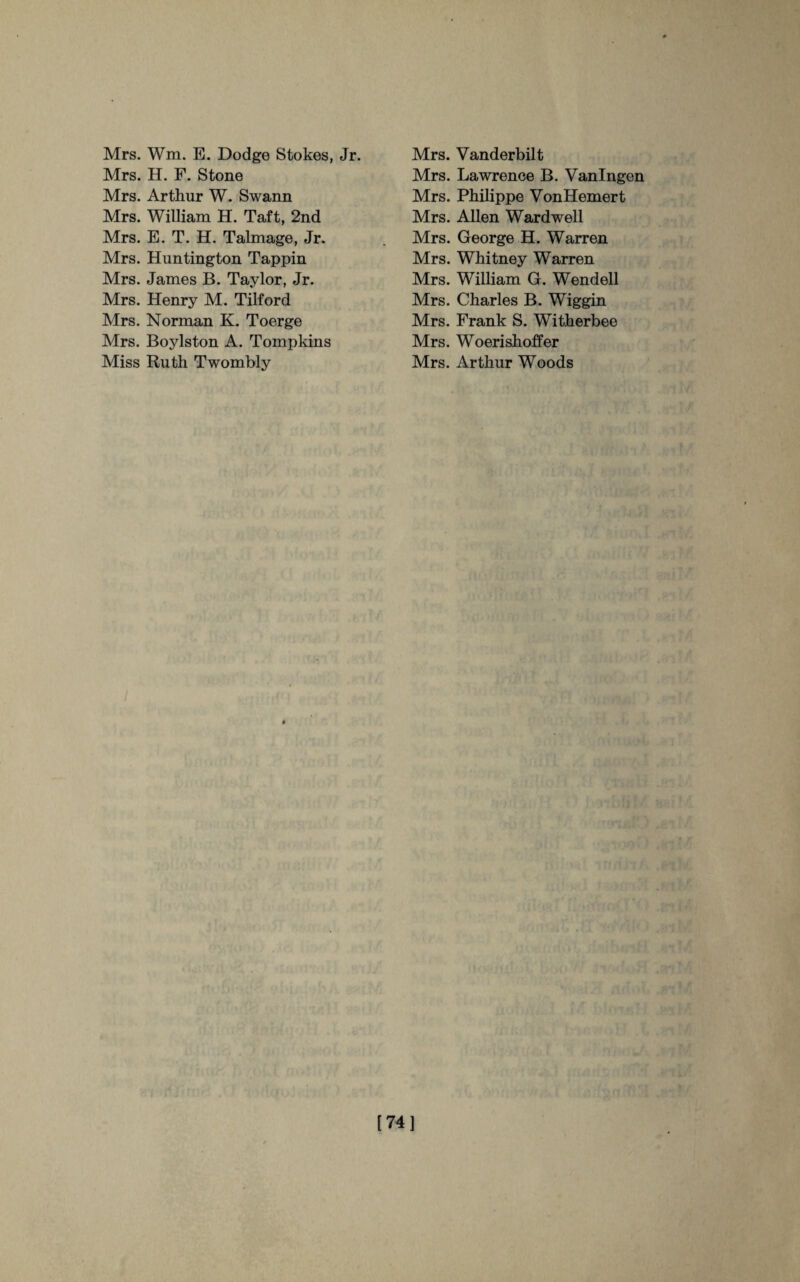 Mrs. Wm. E. Dodge Stokes, Jr. Mrs. H. F. Stone Mrs. Arthur W. Swann Mrs. William H. Taft, 2nd Mrs. E. T. H. Talmage, Jr. Mrs. Huntington Tappin Mrs. James B. Taylor, Jr. Mrs. Henry M. Tilford Mrs. Norman K. Toerge Mrs. Boylston A. Tompkins Miss Ruth Twombly Mrs. Vanderbilt Mrs. Lawrence B. Vanlngen Mrs. Philippe VonHemert Mrs. Allen Ward well Mrs. George H. Warren Mrs. Whitney Warren Mrs. William G. Wendell Mrs. Charles B. Wiggin Mrs. Frank S. Witherbee Mrs. Woerishoffer Mrs. Arthur Woods