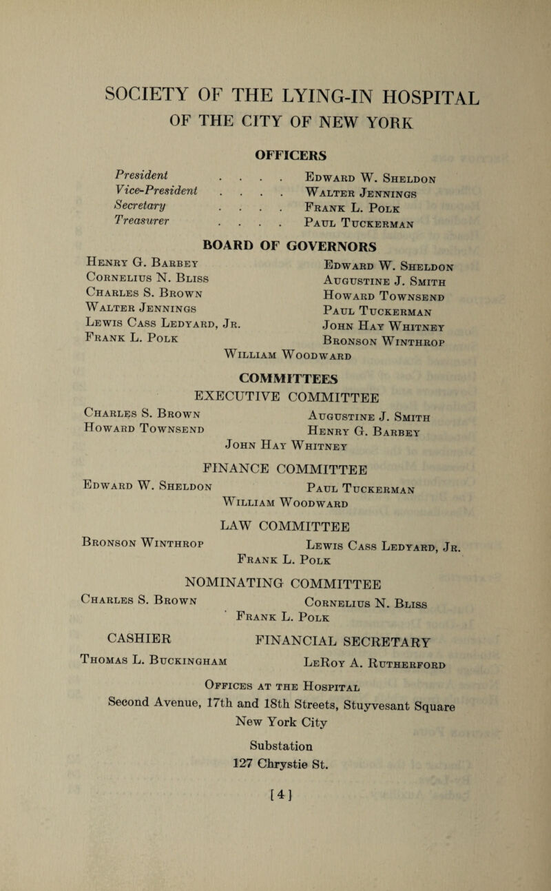 OF THE CITY OF NEW YORK President Vice-President Secretary T reasurer OFFICERS Edward W. Sheldon Walter Jennings Frank L. Polk Paul Tuckerman BOARD OF GOVERNORS Henry G. Barbey Cornelius N. Bliss Charles S. Brown Walter Jennings Lewis Cass Ledyard, Jr. Frank L. Polk William Edward W. Sheldon Augustine J. Smith Howard Townsend Paul Tuckerman John Hay Whitney Bronson Winthrop Woodward COMMITTEES EXECUTIVE COMMITTEE Charles S. Brown Augustine J. Smith Howard Townsend Henry G. Barbey John Hay' Whitney FINANCE COMMITTEE Edward W. Sheldon Paul Tuckerman William Woodward LAW COMMITTEE Bronson Winthrop Lewis Cass Ledyard, Jr. Frank L. Polk NOMINATING COMMITTEE Charles S. Brown Cornelius N. Bliss Frank L. Polk CASHIER FINANCIAL SECRETARY Thomas L. Buckingham LeRoy A. Rutherford Offices at the Hospital Second Avenue, 17th and 18th Streets, Stuyvesant Square New York City- Substation 127 Chrystie St. [4]