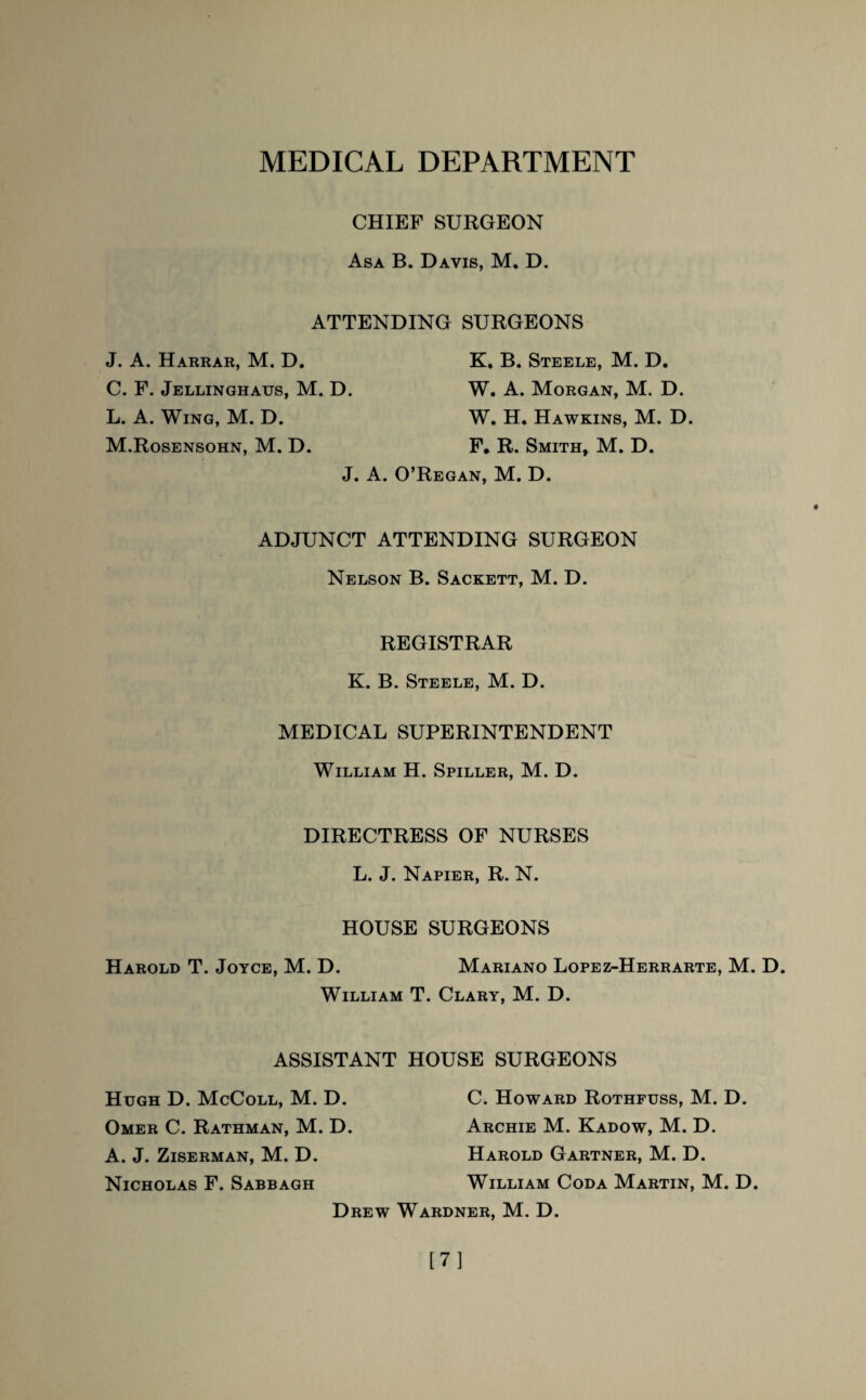 MEDICAL DEPARTMENT CHIEF SURGEON Asa B. Davis, M. D. ATTENDING SURGEONS J. A. Harrar, M. D. C. F. Jellinghaus, M. D. L. A. Wing, M. D. M. Rosensohn, M. D. K, B. Steele, M. D. W. A. Morgan, M. D. W. H. Hawkins, M. D. F. R. Smith, M. D. J. A. O’Regan, M. D. ADJUNCT ATTENDING SURGEON Nelson B. Sackett, M. D. REGISTRAR K. B. Steele, M. D. MEDICAL SUPERINTENDENT William H. Spiller, M. D. DIRECTRESS OF NURSES L. J. Napier, R. N. HOUSE SURGEONS Mariano Lopez-Herrarte, M. D. Harold T. Joyce, M. D. William T. Clary, M. D. ASSISTANT HOUSE SURGEONS Hugh D. McColl, M. D. Omer C. Rathman, M. D. A. J. Ziserman, M. D. Nicholas F. Sabbagh C. Howard Rothfuss, M. D. Archie M. Kadow, M. D. Harold Gartner, M. D. William Coda Martin, M. D. Drew Wardner, M. D. [7]