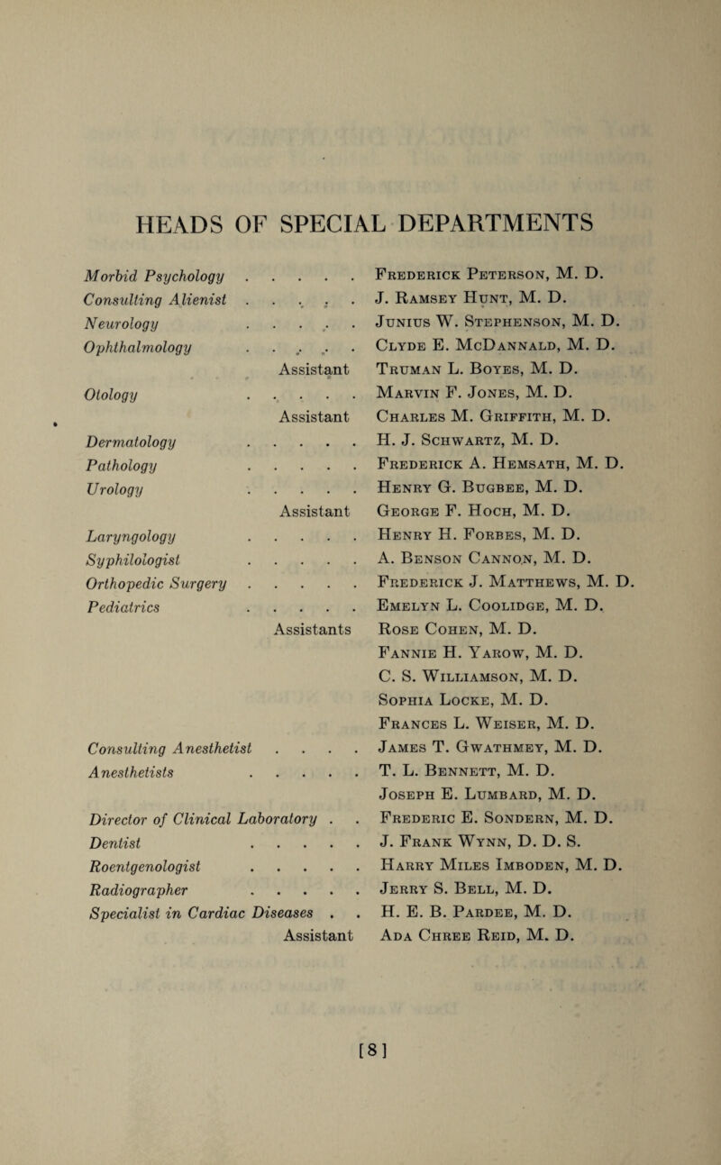 HEADS OF SPECIAL DEPARTMENTS Morbid Psychology Consulting Alienist Neurology Ophthalmology * ** # * / n Assistant Otology Assistant Dermatology Pathology Urology • • • • • • • • • Assistant Laryngology Syphilologist Orthopedic Surgery Pediatrics • Assistants Consulting Anesthetist Anesthetists .... Director of Clinical Laboratory . Dentist .... Roentgenologist .... Radiographer .... Specialist in Cardiac Diseases . Assistant Frederick Peterson, M. D. J. Ramsey Hunt, M. D. * Junius W. Stephenson, M. D. Clyde E. McDannald, M. D. Truman L. Boyes, M. D. Marvin F. Jones, M. D. Charles M. Griffith, M. D. H. J. Schwartz, M. D. Frederick A. Hemsath, M. D. Henry G. Bugbee, M. D. George F. Hoch, M. D. Henry H. Forbes, M. D. A. Benson Cannon, M. D. Frederick J. Matthews, M. D Emelyn L. Coolidge, M. D. Rose Cohen, M. D. Fannie H. Yarow, M. D. C. S. Williamson, M. D. Sophia Locke, M. D. Frances L. Weiser, M. D. James T. Gwathmey, M. D. T. L. Bennett, M. D. Joseph E. Lumbard, M. D. Frederic E. Sondern, M. D. J. Frank Wynn, D. D. S. Harry Miles Imboden, M. D. Jerry S. Bell, M. D. H. E. B. Pardee, M. D. Ada Chree Reid, M. D. [8]