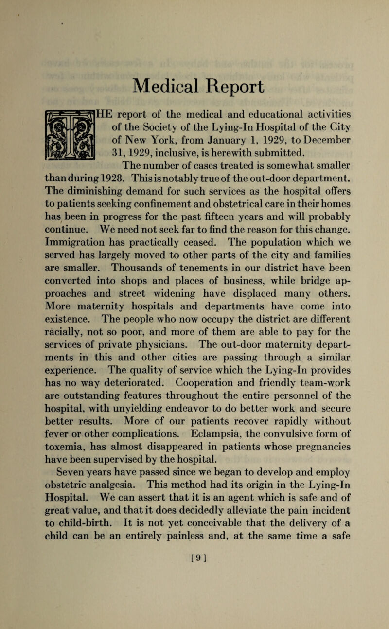 Medical Report HE report of the medical and educational activities of the Society of the Lying-In Hospital of the City of New York, from January 1, 1929, to December 31,1929, inclusive, is herewith submitted. The number of cases treated is somewhat smaller than during 1928. This is notably true of the out-door department. The diminishing demand for such services as the hospital offers to patients seeking confinement and obstetrical care in their homes has been in progress for the past fifteen years and will probably continue. We need not seek far to find the reason for this change. Immigration has practically ceased. The population which we served has largely moved to other parts of the city and families are smaller. Thousands of tenements in our district have been converted into shops and places of business, while bridge ap¬ proaches and street widening have displaced many others. More maternity hospitals and departments have come into existence. The people who now occupy the district are different racially, not so poor, and more of them are able to pay for the services of private physicians. The out-door maternity depart¬ ments in this and other cities are passing through a similar experience. The quality of service which the Lying-In provides has no way deteriorated. Cooperation and friendly team-work are outstanding features throughout the entire personnel of the hospital, with unyielding endeavor to do better work and secure better results. More of our patients recover rapidly without fever or other complications. Eclampsia, the convulsive form of toxemia, has almost disappeared in patients whose pregnancies have been supervised by the hospital. Seven years have passed since we began to develop and employ obstetric analgesia. This method had its origin in the Lying-In Hospital. We can assert that it is an agent which is safe and of great value, and that it does decidedly alleviate the pain incident to child-birth. It is not yet conceivable that the delivery of a child can be an entirely painless and, at the same time a safe [9]