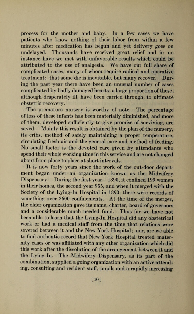 process for the mother and baby. In a few cases we have patients who know nothing of their labor from within a few minutes after medication has begun and yet delivery goes on undelayed. Thousands have received great relief and in no instance have we met with unfavorable results which could be attributed to the use of analgesia. We have our full share of complicated cases, many of whom require radical and operative treatment; that some die is inevitable, but many recover. Dur¬ ing the past year there have been an unusual number of cases complicated by badly damaged hearts; a large proportion of these, although desperately ill, have been carried through, to ultimate obstetric recovery. The premature nursery is worthy of note. The percentage of loss of these infants has been materially diminished, and more of them, developed sufficiently to give promise of surviving, are saved. Mainly this result is obtained by the plan of the nursery, its cribs, method of safely maintaining a proper temperature, circulating fresh air and the general care and method of feeding. No small factor is the devoted care given by attendants who spend their whole working time in this service and are not changed about from place to place at short intervals. It is now forty years since the work of the out-door depart¬ ment began under an organization known as the Midwifery Dispensary. During the first year—1890, it confined 199 women in their homes, the second year 955, and when it merged with the Society of the Lying-In Hospital in 1893, there were records of something over 2600 confinements. At the time of the merger, the older organization gave its name, charter, board of governors and a considerable much needed fund. Thus far we have not been able to learn that the Lying-In Hospital did any obstetrical work or had a medical staff from the time that relations were severed between it and the New York Hospital; nor, are we able to find authentic record that New York Hospital treated mater¬ nity cases or was affiliated with any other organization which did this work after the dissolution of the arrangement between it and the Lying-In. The Midwifery Dispensary, as its part of the combination, supplied a going organization with an active attend¬ ing, consulting and resident staff, pupils and a rapidly increasing [10]