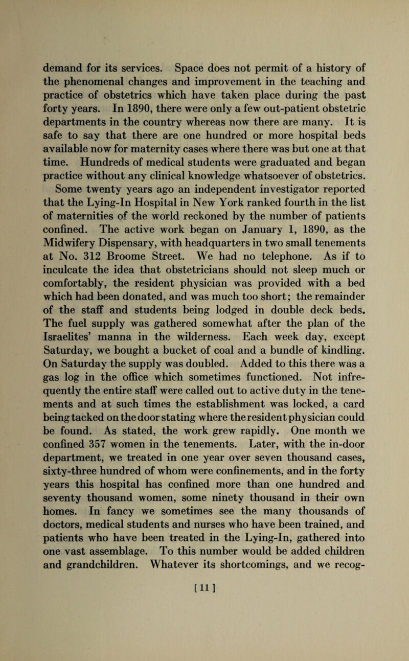 demand for its services. Space does not permit of a history of the phenomenal changes and improvement in the teaching and practice of obstetrics which have taken place during the past forty years. In 1890, there were only a few out-patient obstetric departments in the country whereas now there are many. It is safe to say that there are one hundred or more hospital beds available now for maternity cases where there was but one at that time. Hundreds of medical students were graduated and began practice without any clinical knowledge whatsoever of obstetrics. Some twenty years ago an independent investigator reported that the Lying-In Hospital in New* York ranked fourth in the list of maternities of the world reckoned by the number of patients confined. The active work began on January 1, 1890, as the Midwifery Dispensary, with headquarters in two small tenements at No. 312 Broome Street. We had no telephone. As if to inculcate the idea that obstetricians should not sleep much or comfortably, the resident physician was provided with a bed which had been donated, and was much too short; the remainder of the staff and students being lodged in double deck beds. The fuel supply was gathered somewhat after the plan of the Israelites’ manna in the wilderness. Each week day, except Saturday, we bought a bucket of coal and a bundle of kindling. On Saturday the supply was doubled. Added to this there was a gas log in the office which sometimes functioned. Not infre¬ quently the entire staff were called out to active duty in the tene¬ ments and at such times the establishment was locked, a card being tacked on the door stating where the resident physician could be found. As stated, the work grew rapidly. One month we confined 357 women in the tenements. Later, with the in-door department, we treated in one year over seven thousand cases, sixty-three hundred of whom were confinements, and in the forty years this hospital has confined more than one hundred and seventy thousand women, some ninety thousand in their own homes. In fancy we sometimes see the many thousands of doctors, medical students and nurses who have been trained, and patients who have been treated in the Lying-In, gathered into one vast assemblage. To this number would be added children and grandchildren. Whatever its shortcomings, and we recog- [11]