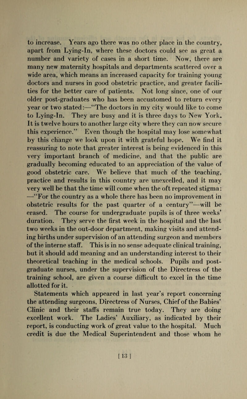apart from Lying-In, where these doctors could see as great a number and variety of cases in a short time. Now, there are many new maternity hospitals and departments scattered over a wide area, which means an increased capacity for training young doctors and nurses in good obstetric practice, and greater facili¬ ties for the better care of patients. Not long since, one of our older post-graduates who has been accustomed to return every year or two stated:—“The doctors in my city would like to come to Lying-In. They are busy and it is three days to New York. It is twelve hours to another large city where they can now secure this experience.” Even though the hospital may lose somewhat by this change we look upon it with grateful hope. We find it reassuring to note that greater interest is being evidenced in this very important branch of medicine, and that the public are gradually becoming educated to an appreciation of the value of good obstetric care. We believe that much of the teaching, practice and results in this country are unexcelled, and it may very w ell be that the time will come w hen the oft repeated stigma: —“For the country as a whole there has been no improvement in obstetric results for the past quarter of a century”—will be erased. The course for undergraduate pupils is of three weeks’ duration. They serve the first week in the hospital and the last two weeks in the out-door department, making visits and attend¬ ing births under supervision of an attending surgeon and members of the interne staff. This is in no sense adequate clinical training, but it should add meaning and an understanding interest to their theoretical teaching in the medical schools. Pupils and post¬ graduate nurses, under the supervision of the Directress of the training school, are given a course difficult to excel in the time allotted for it. Statements which appeared in last year’s report concerning the attending surgeons, Directress of Nurses, Chief of the Babies’ Clinic and their staffs remain true today. They are doing excellent work. The Ladies’ Auxiliary, as indicated by their report, is conducting work of great value to the hospital. Much credit is due the Medical Superintendent and those whom he