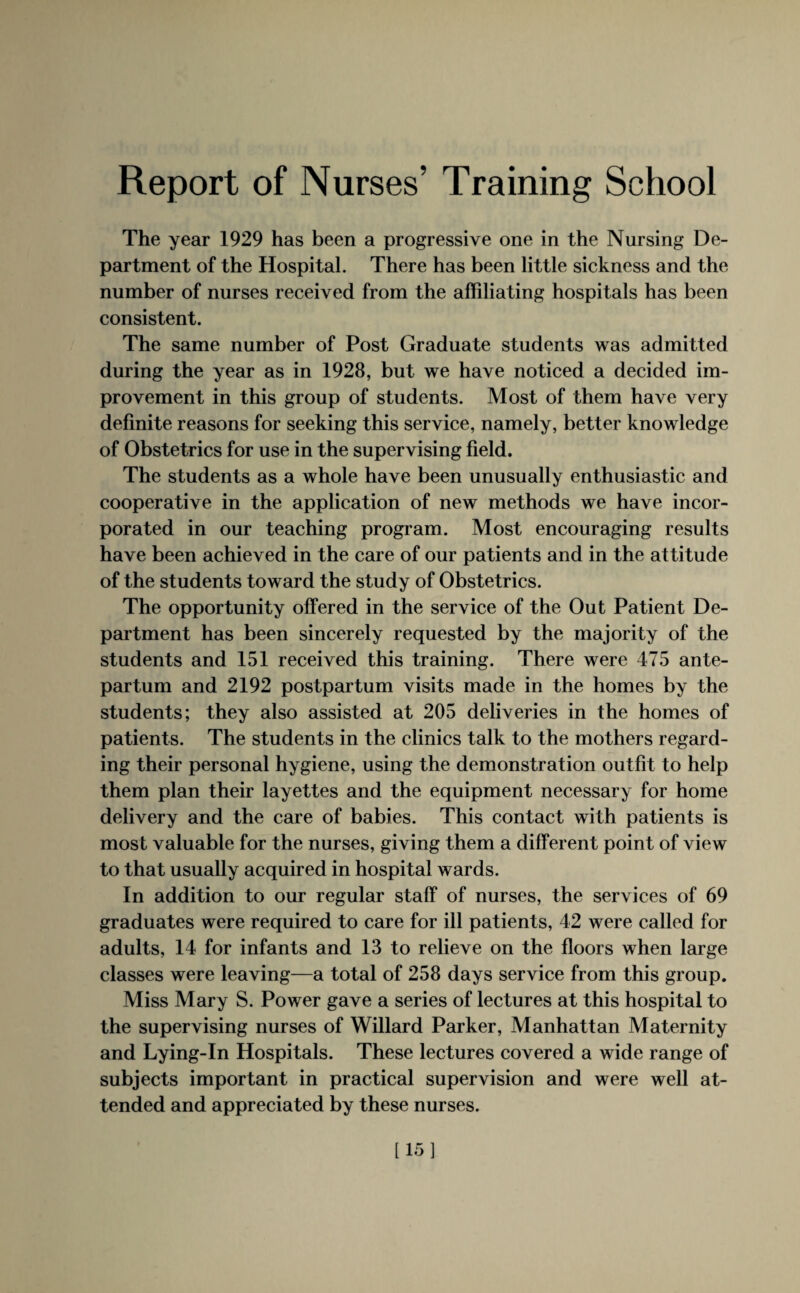 Report of Nurses’ Training School The year 1929 has been a progressive one in the Nursing De¬ partment of the Hospital. There has been little sickness and the number of nurses received from the affiliating hospitals has been consistent. The same number of Post Graduate students was admitted during the year as in 1928, but we have noticed a decided im¬ provement in this group of students. Most of them have very definite reasons for seeking this service, namely, better knowledge of Obstetrics for use in the supervising field. The students as a whole have been unusually enthusiastic and cooperative in the application of new methods we have incor¬ porated in our teaching program. Most encouraging results have been achieved in the care of our patients and in the attitude of the students toward the study of Obstetrics. The opportunity offered in the service of the Out Patient De¬ partment has been sincerely requested by the majority of the students and 151 received this training. There were 475 ante¬ partum and 2192 postpartum visits made in the homes by the students; they also assisted at 205 deliveries in the homes of patients. The students in the clinics talk to the mothers regard¬ ing their personal hygiene, using the demonstration outfit to help them plan their layettes and the equipment necessary for home delivery and the care of babies. This contact with patients is most valuable for the nurses, giving them a different point of view to that usually acquired in hospital wards. In addition to our regular staff of nurses, the services of 69 graduates were required to care for ill patients, 42 were called for adults, 14 for infants and 13 to relieve on the floors when large classes were leaving—a total of 258 days service from this group. Miss Mary S. Power gave a series of lectures at this hospital to the supervising nurses of Willard Parker, Manhattan Maternity and Lying-In Hospitals. These lectures covered a wide range of subjects important in practical supervision and were well at¬ tended and appreciated by these nurses. [15]