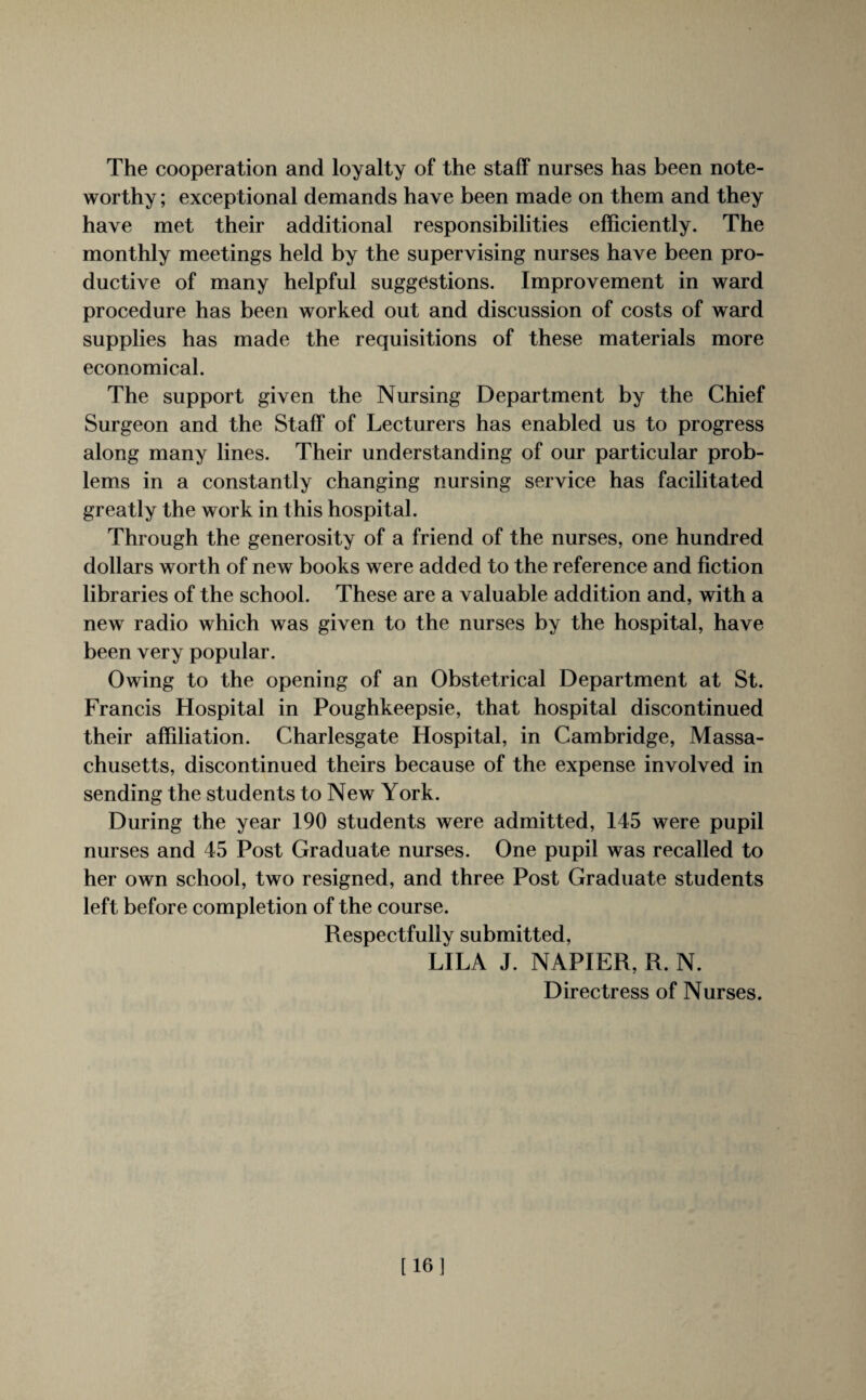 The cooperation and loyalty of the staff nurses has been note¬ worthy ; exceptional demands have been made on them and they have met their additional responsibilities efficiently. The monthly meetings held by the supervising nurses have been pro¬ ductive of many helpful suggestions. Improvement in ward procedure has been worked out and discussion of costs of ward supplies has made the requisitions of these materials more economical. The support given the Nursing Department by the Chief Surgeon and the Staff of Lecturers has enabled us to progress along many lines. Their understanding of our particular prob¬ lems in a constantly changing nursing service has facilitated greatly the work in this hospital. Through the generosity of a friend of the nurses, one hundred dollars worth of new books were added to the reference and fiction libraries of the school. These are a valuable addition and, with a new radio which was given to the nurses by the hospital, have been very popular. Owing to the opening of an Obstetrical Department at St. Francis Hospital in Poughkeepsie, that hospital discontinued their affiliation. Charlesgate Hospital, in Cambridge, Massa¬ chusetts, discontinued theirs because of the expense involved in sending the students to New York. During the year 190 students were admitted, 145 were pupil nurses and 45 Post Graduate nurses. One pupil was recalled to her own school, two resigned, and three Post Graduate students left before completion of the course. Respectfully submitted, LILA J. NAPIER, R. N. Directress of Nurses. [16]