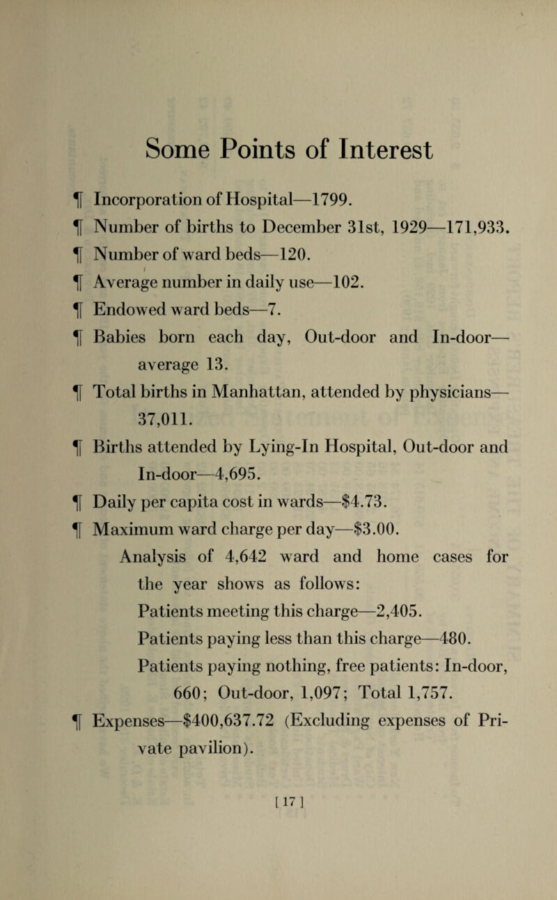 Some Points of Interest If Incorporation of Hospital—1799. If Number of births to December 31st, 1929—171,933. \\ Number of ward beds—120. i If Average number in daily use—102. If Endowed ward beds—7. ]f Babies born each day, Out-door and In-door— average 13. Tf Total births in Manhattan, attended by physicians— 37,011. If Births attended by Lying-In Hospital, Out-door and In-door—4,695. ^f Daily per capita cost in wards—$4.73. ^f Maximum ward charge per day—$3.00. Analysis of 4,642 ward and home cases for the year shows as follows: Patients meeting this charge—2,405. Patients paying less than this charge—480. Patients paying nothing, free patients: In-door, 660; Out-door, 1,097; Total 1,757. If Expenses—$400,637.72 (Excluding expenses of Pri¬ vate pavilion). [17]