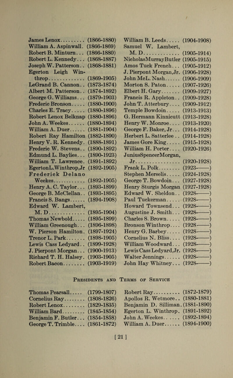 James Lenox. (1866-1880) William A. Aspinwall. (1866-1869) Robert B. Minturn... (1866-1880) Robert L. Kennedy. .. (1868-1887) Joseph W. Patterson.. (1868-1881) Eger ton Leigh Win- throp. (1869-1905) LeGrand B. Cannon.. (1873-1874) Albert M. Patterson.. (1874-1892) George G. Williams. .. (1879-1903) Frederic Bronson. (1880-1900) Charles E. Tracy.(1880-1896) Robert Lenox Belknap (1880-1896) John A. Weekes. (1880-1894) William A. Duer. (1881-1904) Robert Ray Hamilton (1882-1890) Henry V. R. Kennedy. (1888-1891) Frederic W. Stevens.. (1890-1892) Edmund L. Baylies. .. (1890-1923) William T. Lawrence. (1891-1892) EgertonL.Winthrop,Jr (1892-1905) Frederick Delano Weekes. (1892-1905) Henry A. C. Taylor... (1893-1899) George B. McClellan.. (1893-1895) Francis S. Bangs. (1894-1908) Edward W. Lambert, M. D. (1895-1904) Thomas Newbold. (1895-1899) William Greenough. .. (1896-1898) W. Pierson Hamilton. (1897-1924) Trenor L. Park. (1898-1905) Lewis Cass Ledyard.. (1899-1928) J. Pierpont Morgan... (1900-1913) Richard T.H. Halsey. (1903-1905) Robert Bacon. (1903-1919) William B. Leeds. (1904-1908) Samuel W. Lambert, M. D. (1905-1914) NicholasMurrayButler (1905-1915) Amos Tuck French... (1905-1912) J. Pierpont Morgan, Jr. (1906-1928) John McL. Nash. (1906-1909) Morton S. Paton.(1907-1926) Elbert H. Gary. (1909-1927) Francis R. Appleton.. (1909-1928) John T. Atterbury.. .. (1909-1912) Temple Bowdoin. (1913-1913) G. Hermann Kinnicutt (1913-1928) Henry W. Monroe.... (1913-1920) George F. Baker, Jr... (1914-1928) Herbert L. Satterlee .. (1914-1928) James Gore King. (1915-1928) William H. Porter... . (1920-1926) JuniusSpencerMorgan, Jr. (1920-1928) Frank L. Polk. (1923-) Stephen Merselis. (1924-1928) George T. Bowdoin... (1927-1928) Henry Sturgis Morgan (1927-1928) Edward W. Sheldon. . (1928-) Paul Tuckerman. (1928--) Howard Townsend. .. (1928-) Augustine J. Smith. .. (1928-) Charles S. Brown. (1928-) Bronson Winthrop.... (1928--) Henry G. Barbey. (1928-) Cornelius N. Bliss... . (1928--) William Woodward. .. (1928-) Lewis Cass Ledyard, Jr. (1928-) Walter Jennings. (1928-) John Hay Whitney... (1928-) Presidents and Terms of Service Thomas Pearsall. (1799-1807) Robert Ray. (1872-1879) Cornelius Ray. (1808-1826) Apollos R. Wetmore.. (1880-1881) Robert Lenox. (1829-1835) Benjamin D. Silliman. (1881-1890) William Bard. (1845-1854) Egerton L. Winthrop. (1891-1892) Benjamin F. Butler... (1854-1858) John A. Weekes.(1892-1894) George T. Trimble.... (1861-1872) William A. Duer. (1894-1900) [21]