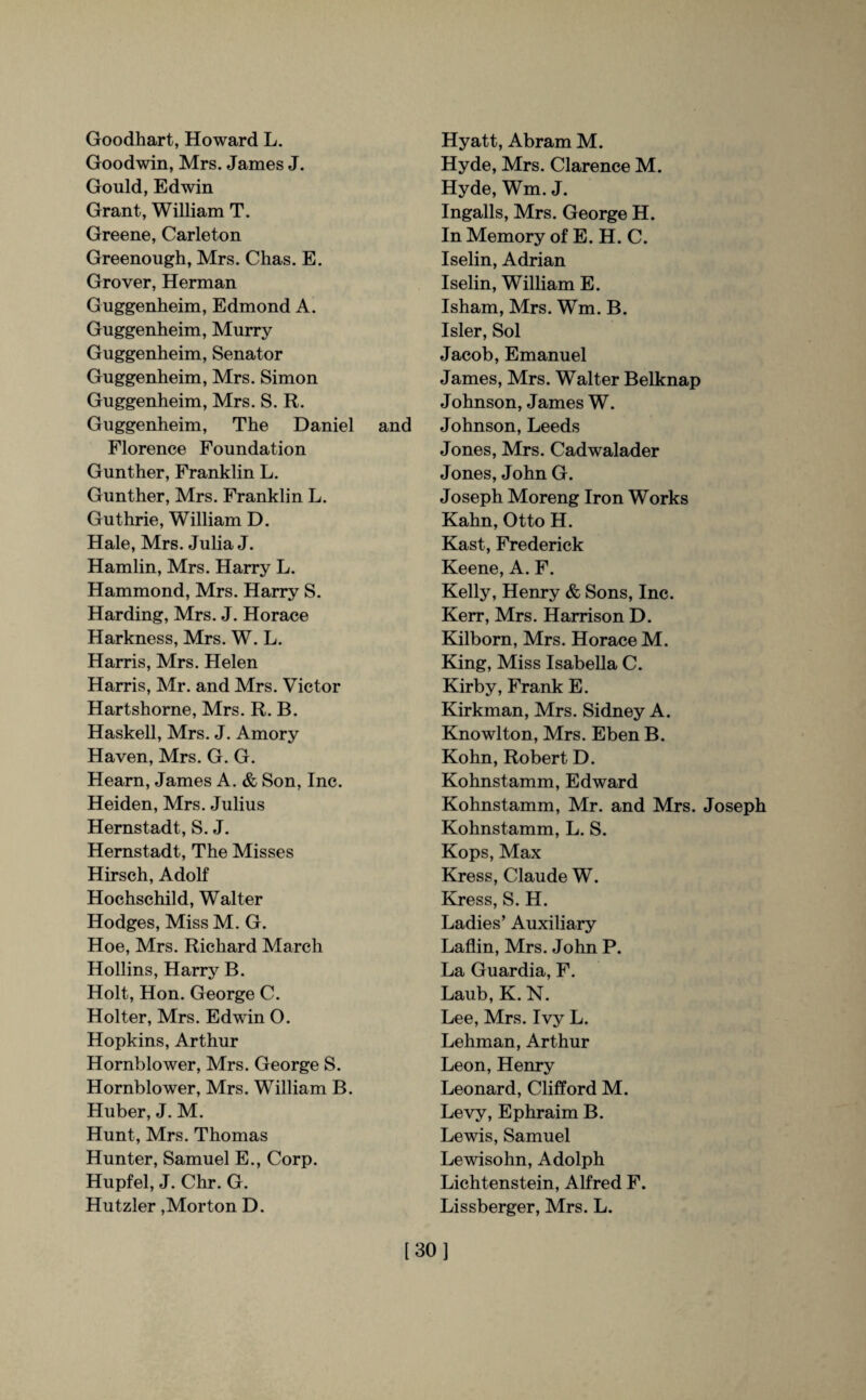 Goodhart, Howard L. Goodwin, Mrs. James J. Gould, Edwin Grant, William T. Greene, Carleton Greenough, Mrs. Chas. E. Grover, Herman Guggenheim, Edmond A. Guggenheim, Murry Guggenheim, Senator Guggenheim, Mrs. Simon Guggenheim, Mrs. S. R. Guggenheim, The Daniel and Florence Foundation Gunther, Franklin L. Gunther, Mrs. Franklin L. Guthrie, William D. Hale, Mrs. Julia J. Hamlin, Mrs. Harry L. Hammond, Mrs. Harry S. Harding, Mrs. J. Horace Harkness, Mrs. W. L. Harris, Mrs. Helen Harris, Mr. and Mrs. Victor Hartshorne, Mrs. R. B. Haskell, Mrs. J. Amory Haven, Mrs. G. G. Hearn, James A. & Son, Inc. Heiden, Mrs. Julius Hernstadt, S. J. Hernstadt, The Misses Hirsch, Adolf Hochschild, Walter Hodges, Miss M. G. Hoe, Mrs. Richard March Hollins, Harry B. Holt, Hon. George C. Hoi ter, Mrs. Edwin O. Hopkins, Arthur Hornblower, Mrs. George S. Hornblower, Mrs. William B. Huber, J. M. Hunt, Mrs. Thomas Hunter, Samuel E., Corp. Hupfel, J. Chr. G. Hutzler,Morton D. Hyatt, Abram M. Hyde, Mrs. Clarence M. Hyde, Wm. J. Ingalls, Mrs. George H. In Memory of E. H. C. Iselin, Adrian Iselin, William E. Isham, Mrs. Wm. B. Isler, Sol Jacob, Emanuel James, Mrs. Walter Belknap Johnson, James W. Johnson, Leeds Jones, Mrs. Cadwalader Jones, John G. Joseph Moreng Iron Works Kahn, Otto H. Kast, Frederick Keene, A. F. Kelly, Henry & Sons, Inc. Kerr, Mrs. Harrison D. Kilborn, Mrs. Horace M. King, Miss Isabella C. Kirby, Frank E. Kirkman, Mrs. Sidney A. Knowlton, Mrs. Eben B. Kohn, Robert D. Kohnstamm, Edward Kohnstamm, Mr. and Mrs. Joseph Kohnstamm, L. S. Kops, Max Kress, Claude W. Kress, S. H. Ladies’ Auxiliary Laflin, Mrs. John P. La Guardia, F. Laub, K. N. Lee, Mrs. Ivy L. Lehman, Arthur Leon, Henry Leonard, Clifford M. Levy, Ephraim B. Lewis, Samuel Lewisohn, Adolph Lichtenstein, Alfred F. Lissberger, Mrs. L. [30]
