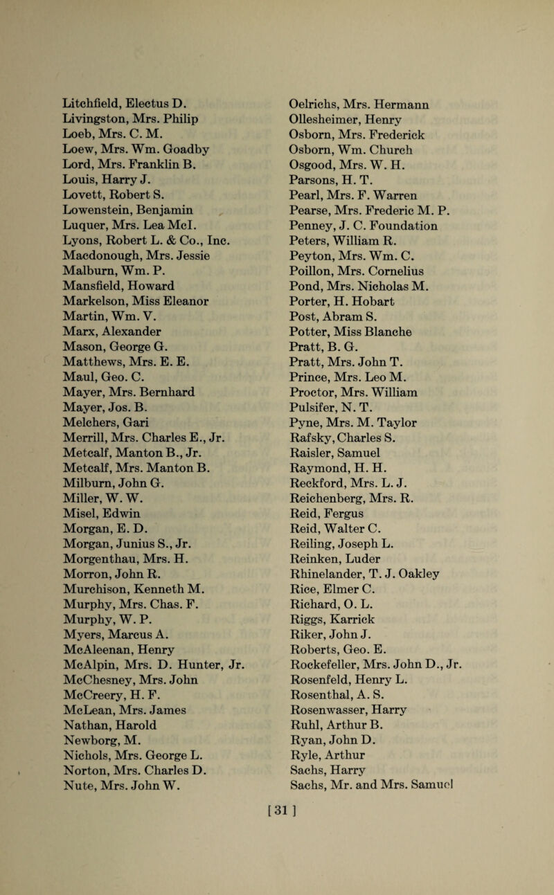 Litchfield, Electus D. Livingston, Mrs. Philip Loeb, Mrs. C. M. Loew, Mrs. Wm. Goadby Lord, Mrs. Franklin B. Louis, Harry J. Lovett, Robert S. Lowenstein, Benjamin Luquer, Mrs. Lea Mcl. Lyons, Robert L. & Co., Inc. Macdonough, Mrs. Jessie Malburn, Wm. P. Mansfield, Howard Markelson, Miss Eleanor Martin, Wm. V. Marx, Alexander Mason, George G. Matthews, Mrs. E. E. Maul, Geo. C. Mayer, Mrs. Bernhard Mayer, Jos. B. Melchers, Gari Merrill, Mrs. Charles E., Jr. Metcalf, Manton B., Jr. Metcalf, Mrs. Manton B. Milburn, John G. Miller, W. W. Misel, Edwin Morgan, E. D. Morgan, Junius S., Jr. Morgenthau, Mrs. H. Morron, John R. Murchison, Kenneth M. Murphy, Mrs. Chas. F. Murphy, W. P. Myers, Marcus A. McAleenan, Henry McAlpin, Mrs. D. Hunter, Jr. McChesney, Mrs. John McCreery, H. F. McLean, Mrs. James Nathan, Harold Newborg, M. Nichols, Mrs. George L. Norton, Mrs. Charles D. Nute, Mrs. John W. Oelrichs, Mrs. Hermann Ollesheimer, Henry Osborn, Mrs. Frederick Osborn, Wm. Church Osgood, Mrs. W. H. Parsons, H. T. Pearl, Mrs. F. Warren Pearse, Mrs. Frederic M. P. Penney, J. C. Foundation Peters, William R. Peyton, Mrs. Wm. C. Poillon, Mrs. Cornelius Pond, Mrs. Nicholas M. Porter, H. Hobart Post, Abram S. Potter, Miss Blanche Pratt, B. G. Pratt, Mrs. John T. Prince, Mrs. Leo M. Proctor, Mrs. William Pulsifer, N. T. Pyne, Mrs. M. Taylor Rafsky, Charles S. Raisler, Samuel Raymond, H. H. Reckford, Mrs. L. J. Reichenberg, Mrs. R. Reid, Fergus Reid, Walter C. Reiling, Joseph L. Reinken, Luder Rhinelander, T. J. Oakley Rice, Elmer C. Richard, O. L. Riggs, Karrick Riker, John J. Roberts, Geo. E. Rockefeller, Mrs. John D., Jr. Rosenfeld, Henry L. Rosenthal, A. S. Rosenwasser, Harry Ruhl, Arthur B. Ryan, John D. Ryle, Arthur Sachs, Harry Sachs, Mr. and Mrs. Samuel