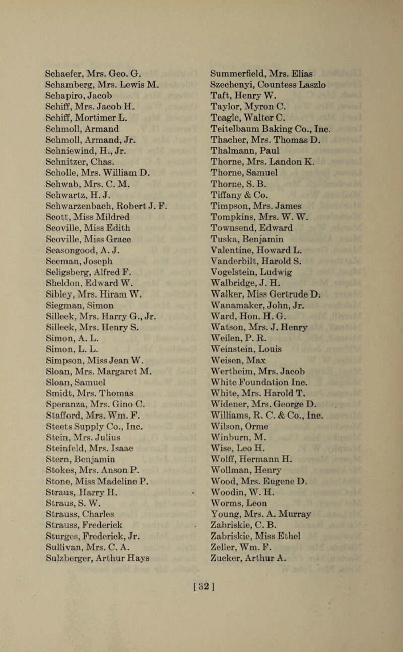 Schaefer, Mrs. Geo. G. Schamberg, Mrs. Lewis M. Schapiro, Jacob Schiff, Mrs. Jacob H. Schiff, Mortimer L. Schmoll, Armand Schmoll, Armand, Jr. Schniewind, H., Jr. Schnitzer, Chas. Scholle, Mrs. William D. Schwab, Mrs. C. M. Schwartz, H. J. Schwarzenbach, Robert J. F. Scott, Miss Mildred Scoville, Miss Edith Scoville, Miss Grace Seasongood, A. J. Seeman, Joseph Seligsberg, Alfred F. Sheldon, Edward W. Sibley, Mrs. Hiram W. Siegman, Simon Silleck, Mrs. Harry G., Jr. Silleck, Mrs. Henry S. Simon, A. L. Simon, L. L. Simpson, Miss Jean W. Sloan, Mrs. Margaret M. Sloan, Samuel Smidt, Mrs. Thomas Speranza, Mrs. Gino C. Stafford, Mrs. Wm. F. Steets Supply Co., Inc. Stein, Mrs. Julius Steinfeld, Mrs. Isaac Stern, Benjamin Stokes, Mrs. Anson P. Stone, Miss Madeline P. Straus, Harry H. Straus, S. W. Strauss, Charles Strauss, Frederick Sturges, Frederick, Jr. Sullivan, Mrs. C. A. Sulzberger, Arthur Hays Summerfield, Mrs. Elias Szechenyi, Countess Laszlo Taft, Henry W. Taylor, Myron C. Teagle, Walter C. Teitelbaum Baking Co., Inc. Thacher, Mrs. Thomas D. Thalmann, Paul Thorne, Mrs. Landon K. Thorne, Samuel Thorne, S. B. Tiffany & Co. Timpson, Mrs. James Tompkins, Mrs. W. W. Townsend, Edward Tuska, Benjamin Valentine, Howard L. Vanderbilt, Harold S. Vogelstein, Ludwig Walbridge, J. H. Walker, Miss Gertrude D. Wanamaker, John, Jr. Ward, Hon. H. G. Watson, Mrs. J. Henry Weilen, P. R. Weinstein, Louis Weisen, Max Wertheim, Mrs. Jacob White Foundation Inc. White, Mrs. Harold T. Widener, Mrs. George D. Williams, R. C. & Co., Inc. Wilson, Orme Winburn, M. Wise, Leo H. Wolff, Hermann H. Wollman, Henry Wood, Mrs. Eugene D. Woodin, W. H. Worms, Leon Young, Mrs. A. Murray Zabriskie, C. B. Zabriskie, Miss Ethel Zeller, Wm. F. Zucker, Arthur A. [32]