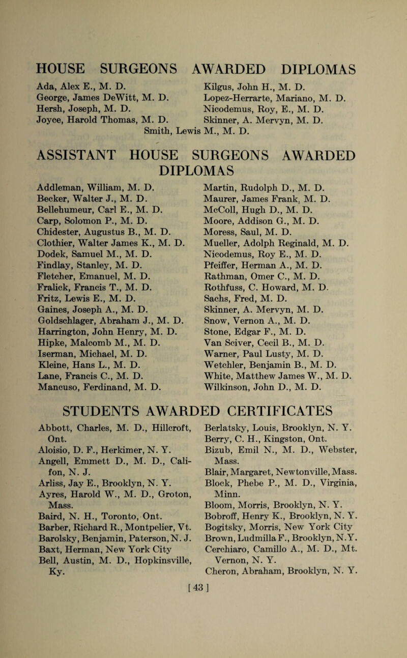 Ada, Alex E., M. D. Kilgus, John H., M. D. George, James DeWitt, M. D. Lopez-Herrarte, Mariano, M. D. Hersh, Joseph, M. D. Nicodemus, Roy, E., M. D. Joyce, Harold Thomas, M. D. Skinner, A. Mervyn, M. D. Smith, Lewis M., M. D. ASSISTANT HOUSE SURGEONS AWARDED DIPLOMAS Addleman, William, M. D. Becker, Walter J., M. D. Bellehumeur, Carl E., M. D. Carp, Solomon P., M. D. Chidester, Augustus B., M. D. Clothier, Walter James K., M. D. Dodek, Samuel M., M. D. Findlay, Stanley, M. D. Fletcher, Emanuel, M. D. Fralick, Francis T., M. D. Fritz, Lewis E., M. D. Gaines, Joseph A., M. D. Goldschlager, Abraham J., M. D. Harrington, John Henry, M. D. Hipke, Malcomb M., M. D. Iserman, Michael, M. D. Kleine, Hans L., M. D. Lane, Francis C., M. D. Mancuso, Ferdinand, M. D. Martin, Rudolph D., M. D. Maurer, James Frank. M. D. McColl, Hugh D., M. D. Moore, Addison G., M. D. Moress, Saul, M. D. Mueller, Adolph Reginald, M. D. Nicodemus, Roy E., M. D. Pfeiffer, Herman A., M. D. Rathman, Omer C., M. D. Rothfuss, C. Howard, M. D. Sachs, Fred, M. D. Skinner, A. Mervyn, M. D. Snow, Vernon A., M. D. Stone, Edgar F., M. D. Van Sciver, Cecil B., M. D. Warner, Paul Lusty, M. D. Wetchler, Benjamin B., M. D. White, Matthew James W., M. D. Wilkinson, John D., M. D. STUDENTS AWARDED CERTIFICATES Abbott, Charles, M. D., Hillcroft, Ont. Aloisio, D. F., Herkimer, N. Y. Angell, Emmett D., M. D., Cali- fon, N. J. Arliss, Jay E., Brooklyn, N. Y. Ayres, Harold W., M. D., Groton, Mass. Baird, N. H., Toronto, Ont. Barber, Richard R., Montpelier, Vt. Barolsky, Benjamin, Paterson, N. J. Baxt, Herman, New York City Bell, Austin, M. D., Hopkinsville, Ky. Berlatsky, Louis, Brooklyn, N. Y. Berry, C. H., Kingston, Ont. Bizub, Emil N., M. D., Webster, Mass. Blair, Margaret, Newtonville, Mass. Block, Phebe P., M. D., Virginia, Minn. Bloom, Morris, Brooklyn, N. Y. Bobroff, Henry K., Brooklyn, N. Y. Bogitsky, Morris, New York City Brown, Ludmilla F., Brooklyn, N.Y. Cerchiaro, Camillo A., M. D., Mt. Vernon, N. Y. Cheron, Abraham, Brooklyn, N. Y. [43]
