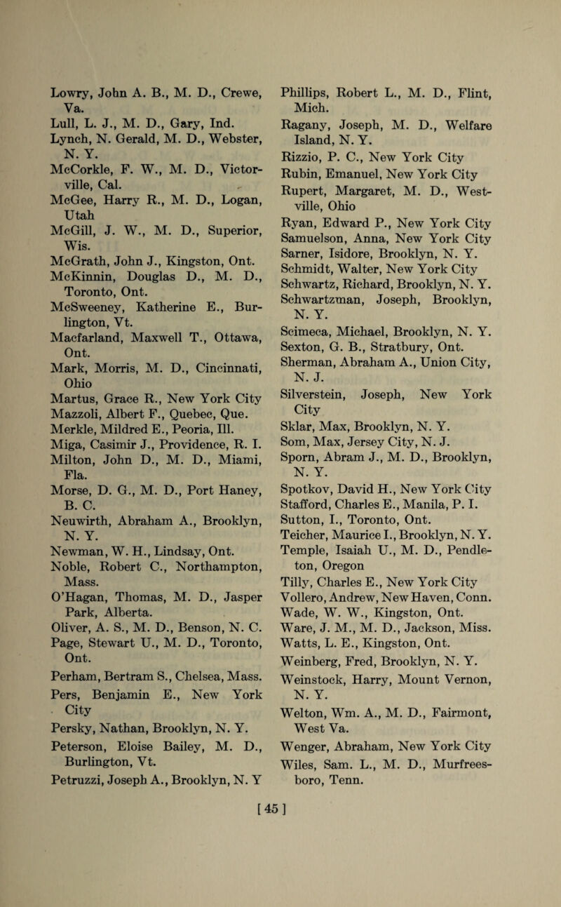Va. Lull, L. J., M. D., Gary, Ind. Lynch, N. Gerald, M. D., Webster, N. Y. McCorkle, F. W., M. D., Victor¬ ville, Cal. McGee, Harry R., M. D., Logan, Utah McGill, J. W., M. D., Superior, Wis. McGrath, John J., Kingston, Ont. McKinnin, Douglas D., M. D., Toronto, Ont. McSweeney, Katherine E., Bur¬ lington, Vt. Macfarland, Maxwell T., Ottawa, Ont. Mark, Morris, M. D., Cincinnati, Ohio Martus, Grace R., New York City Mazzoli, Albert F., Quebec, Que. Merkle, Mildred E., Peoria, Ill. Miga, Casimir J., Providence, R. I. Milton, John D., M. D., Miami, Fla. Morse, D. G., M. D., Port Haney, B. C. Neuwirth, Abraham A., Brooklyn, N. Y. Newman, W. H., Lindsay, Ont. Noble, Robert C., Northampton, Mass. O’Hagan, Thomas, M. D., Jasper Park, Alberta. Oliver, A. S., M. D., Benson, N. C. Page, Stewart U., M. D., Toronto, Ont. Perham, Bertram S., Chelsea, Mass. Pers, Benjamin E., New York • City Persky, Nathan, Brooklyn, N. Y. Peterson, Eloise Bailey, M. D., Burlington, Vt. Petruzzi, Joseph A., Brooklyn, N. Y Mich. Ragany, Joseph, M. D., Welfare Island, N. Y. Rizzio, P. C., New York City Rubin, Emanuel, New York City Rupert, Margaret, M. D., West- ville, Ohio Ryan, Edward P., New York City Samuelson, Anna, New York City Sarner, Isidore, Brooklyn, N. Y. Schmidt, Walter, New York City Schwartz, Richard, Brooklyn, N. Y. Schwartzman, Joseph, Brooklyn, N. Y. Scimeca, Michael, Brooklyn, N. Y. Sexton, G. B., Stratbury, Ont. Sherman, Abraham A., Union City, N. J. Silverstein, Joseph, New York City Sklar, Max, Brooklyn, N. Y. Som, Max, Jersey City, N. J. Sporn, Abram J., M. D., Brooklyn, N. Y. Spotkov, David H., New York City Stafford, Charles E., Manila, P. I. Sutton, I., Toronto, Ont. Teicher, Maurice I., Brooklyn, N. Y. Temple, Isaiah U., M. D., Pendle¬ ton, Oregon Tilly, Charles E., New York City Vollero, Andrew, New Haven, Conn. Wade, W. W., Kingston, Ont. Ware, J. M., M. D., Jackson, Miss. Watts, L. E., Kingston, Ont. Weinberg, Fred, Brooklyn, N. Y. Weinstock, Harry, Mount Vernon, N. Y. Wei ton, Wm. A., M. D., Fairmont, West Va. Wenger, Abraham, New York City Wiles, Sam. L., M. D., Murfrees¬ boro, Tenn. [45]