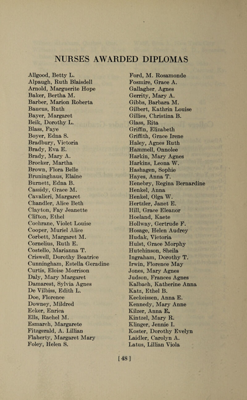 NURSES AWARDED DIPLOMAS Allgood, Betty L. Alpaugh, Ruth Blaisdell Arnold, Marguerite Hope Baker, Bertha M. Barber, Marion Roberta Baucus, Ruth Bayer, Margaret Beik, Dorothy L. Blass, Faye Boyer, Edna S. Bradbury, Victoria Brady, Eva E. Brady, Mary A. Brocker, Martha Brown, Flora Belle Bruninghaus, Elaine Burnett, Edna B. Cassidy, Grace M. Cavalieri, Margaret Chandler, Alice Beth Clayton, Fay Jeanette Clifton, Ethel Cochrane, Violet Louise Cooper, Muriel Alice Corbett, Margaret M. Cornelius, Ruth E. Costello, Marianna T. Criswell, Dorothy Beatrice Cunningham, Estella Geradine Curtis, Eloise Morrison Daly, Mary Margaret Damarest, Sylvia Agnes De Vilbiss, Edith L. Doe, Florence Downey, Mildred Ecker, Enrica Ells, Rachel M. Esmarch, Margarete Fitzgerald, A. Lillian Flaherty, Margaret Mary Foley, Helen S. Ford, M. Rosamonde Fosmire, Grace A. Gallagher.. Agnes Gerrity, Mary A. Gibbs, Barbara M. Gilbert, Kathrin Louise Gillies, Christina B. Glass, Rita Griffin, Elizabeth Griffith, Grace Irene Haley, Agnes Ruth Hammell, Onnolee Harkin, Mary Agnes Harkins, Leona W. Hashagen, Sophie Hayes, Anna T. Henebry, Regina Bernardine Henkel, Anna Henkel, Olga W. Hertzler, Janet E. Hill, Grace Eleanor Hoeland, Kaete Hollway, Gertrude F. Hosage, Helen Audrey Hudak, Victoria Hulst, Grace Morphy Hutchinson, Sheila Ingraham, Dorothy T. Irwin, Florence May Jones, Mary Agnes Judson, Frances Agnes Kalbach, Katherine Anna Katz, Ethel B. Keckeissen, Anna E. Kennedy, Mary Anne Kilzer, Anna E. Kintzel, Mary R. Klinger, Jennie I. Koster, Dorothy Evelyn Laidler, Carolyn A. Latus, Lillian Viola [48]