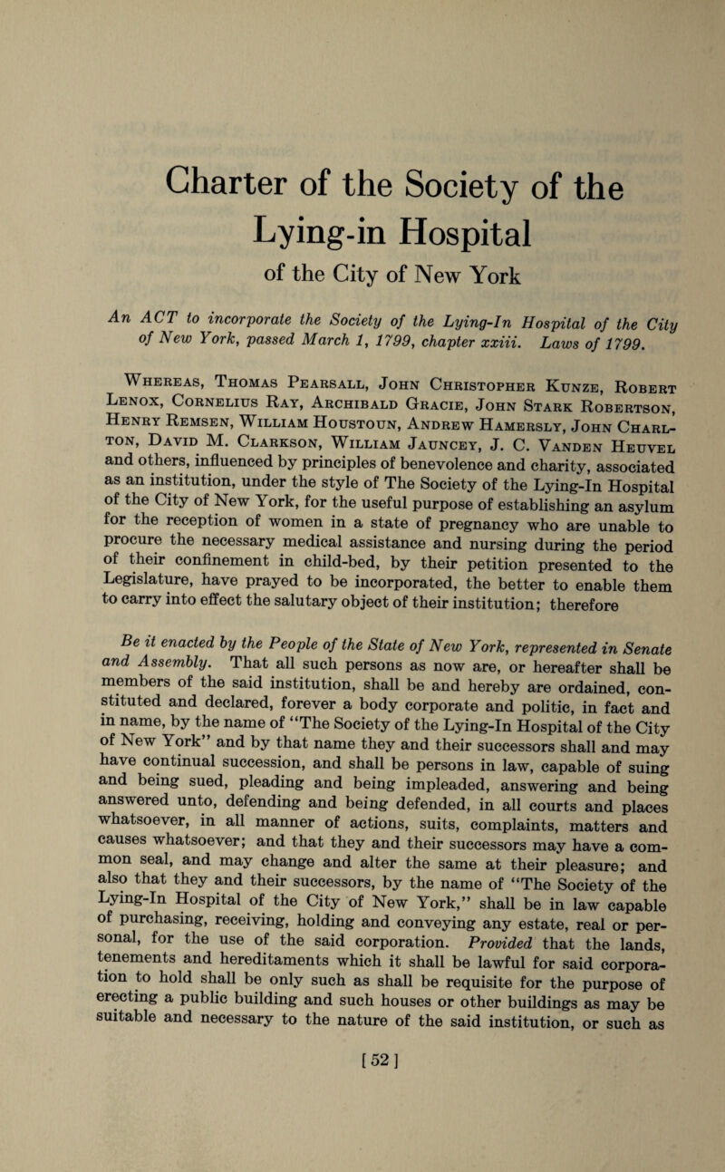 Charter of the Society of the Lying-in Hospital of the City of New York An ACT to incorporate the Society of the Lying-In Hospital of the City of New York, passed March 1, 1799, chapter xxiii. Laws of 1799. Whereas, Thomas Pearsall, John Christopher Kunze, Robert Lenox, Cornelius Ray, Archibald Gracie, John Stark Robertson, Henry Remsen, William Houstoun, Andrew Hamersly, John Charl¬ ton, David M. Clarkson, William Jauncey, J. C. Vanden Heuvel and others, influenced by principles of benevolence and charity, associated as an institution, under the style of The Society of the Lying-In Hospital of the City of New York, for the useful purpose of establishing an asylum for the reception of women in a state of pregnancy who are unable to procure the necessary medical assistance and nursing during the period of their confinement in child-bed, by their petition presented to the Legislature, have prayed to be incorporated, the better to enable them to carry into effect the salutary object of their institution; therefore Be it enacted by the People of the State of New York, represented in Senate and Assembly. That all such persons as now are, or hereafter shall be members of the said institution, shall be and hereby are ordained, con¬ stituted and declared, forever a body corporate and politic, in fact and in name, by the name of “The Society of the Lying-In Hospital of the City of New York and by that name they and their successors shall and may have continual succession, and shall be persons in law, capable of suing and being sued, pleading and being impleaded, answering and being answered unto, defending and being defended, in all courts and places whatsoever, in all manner of actions, suits, complaints, matters and causes whatsoever; and that they and their successors may have a com¬ mon seal, and may change and alter the same at their pleasure; and also that they and their successors, by the name of “The Society of the Lying-In Hospital of the City of New York,” shall be in law capable of purchasing, receiving, holding and conveying any estate, real or per¬ sonal, for the use of the said corporation. Provided that the lands, tenements and hereditaments which it shall be lawful for said corpora¬ tion to hold shall be only such as shall be requisite for the purpose of erecting a public building and such houses or other buildings as may be suitable and necessary to the nature of the said institution, or such as [52]