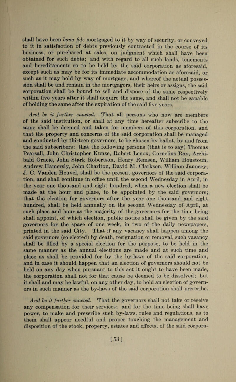 shall have been bona fide mortgaged to it by way of security, or conveyed to it in satisfaction of debts previously contracted in the course of its business, or purchased at sales, on judgment which shall have been obtained for such debts; and with regard to all such lands, tenements and hereditaments so to be held by the said corporation as aforesaid, except such as may be for its immediate accommodation as aforesaid, or such as it may hold by way of mortgage, and whereof the actual posses¬ sion shall be and remain in the mortgagors, their heirs or assigns, the said corporation shall be bound to sell and dispose of the same respectively within five years after it shall acquire the same, and shall not be capable of holding the same after the expiration of the said five years. And be it further enacted. That all persons who now are members of the said institution, or shall at any time hereafter subscribe to the same shall be deemed and taken for members of this corporation, and that the property and concerns of the said corporation shall be managed and conducted by thirteen governors, to be chosen by ballot, by and from the said subscribers; that the following persons (that is to say) Thomas Pearsall, John Christopher Kunze, Robert Lenox, Cornelius Ray, Archi¬ bald Gracie, John Stark Robertson, Henry Remsen, William Houstoun, Andrew Hamersly, John Charlton, David M. Clarkson, William Jauncey, J. C. Vanden Heuvel, shall be the present governors of the said corpora¬ tion, and shall continue in office until the second Wednesday in April, in the year one thousand and eight hundred, when a new election shall be made at the hour and place, to be appointed by the said governors; that the election for governors after the year one thousand and eight hundred, shall be held annually on the second Wednesday of April, at such place and hour as the majority of the governors for the time being shall appoint, of which election, public notice shall be given by the said governors for the space of one week, in two of the daily newspapers, printed in the said City. That if any vacancy shall happen among the said governors (so elected) by death, resignation or removal, such vacancy shall be filled by a special election for the purpose, to be held in the same manner as the annual elections are made and at such time and place as shall be provided for by the by-laws of the said corporation, and in case it should happen that an election of governors should not be held on any day when pursuant to this act it ought to have been made, the corporation shall not for that cause be deemed to be dissolved; but it shall and may be lawful, on any other day, to hold an election of govern¬ ors in such manner as the by-laws of the said corporation shall prescribe. And be it further enacted. That the governors shall not take or receive any compensation for their services; and for the time being shall have power, to make and prescribe such by-laws, rules and regulations, as to them shall appear needful and proper touching the management and disposition of the stock, property, estates and effects, of the said corpora- [53]