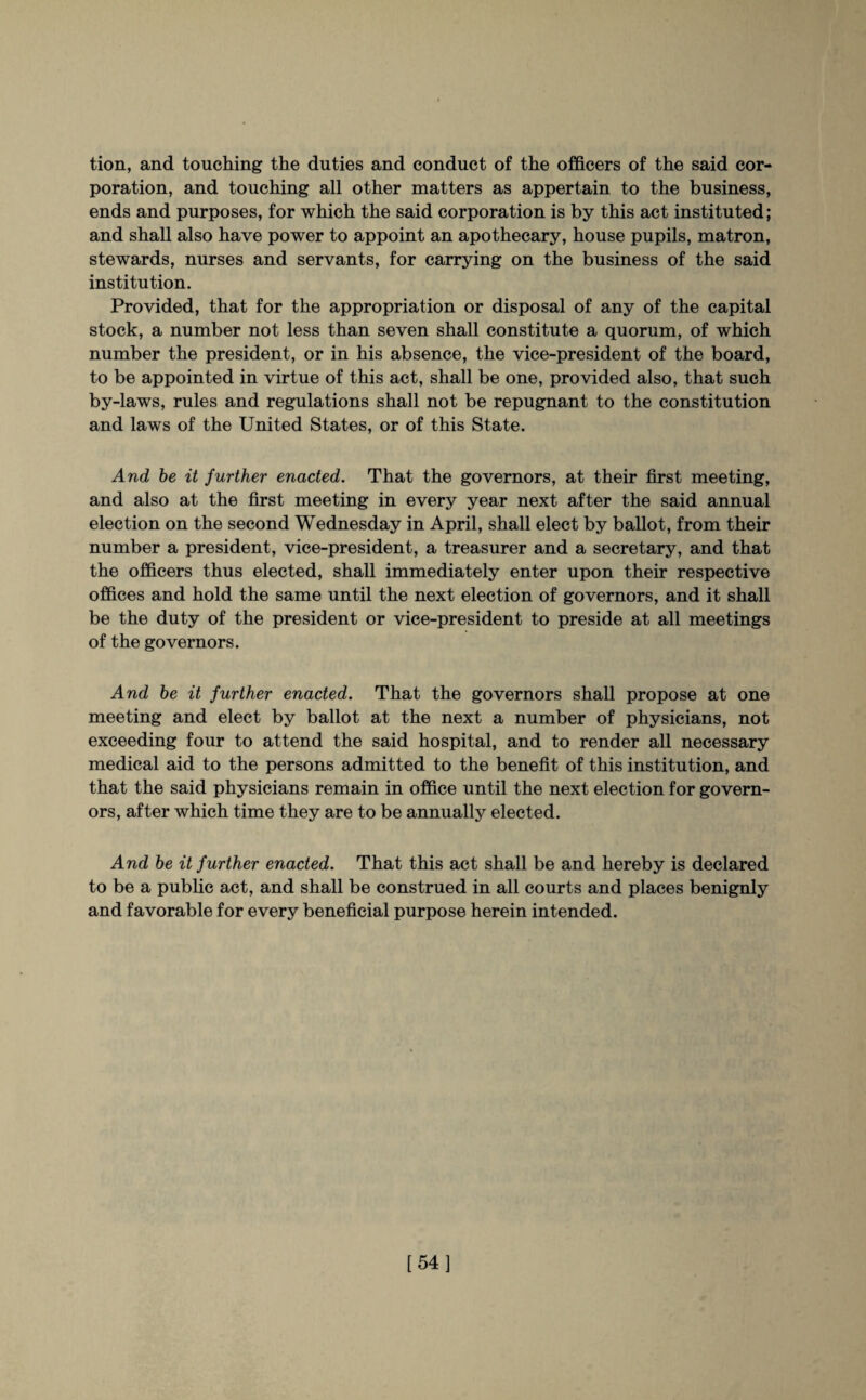 tion, and touching the duties and conduct of the officers of the said cor¬ poration, and touching all other matters as appertain to the business, ends and purposes, for which the said corporation is by this act instituted; and shall also have power to appoint an apothecary, house pupils, matron, stewards, nurses and servants, for carrying on the business of the said institution. Provided, that for the appropriation or disposal of any of the capital stock, a number not less than seven shall constitute a quorum, of which number the president, or in his absence, the vice-president of the board, to be appointed in virtue of this act, shall be one, provided also, that such by-laws, rules and regulations shall not be repugnant to the constitution and laws of the United States, or of this State. And be it further enacted. That the governors, at their first meeting, and also at the first meeting in every year next after the said annual election on the second Wednesday in April, shall elect by ballot, from their number a president, vice-president, a treasurer and a secretary, and that the officers thus elected, shall immediately enter upon their respective offices and hold the same until the next election of governors, and it shall be the duty of the president or vice-president to preside at all meetings of the governors. And be it further enacted. That the governors shall propose at one meeting and elect by ballot at the next a number of physicians, not exceeding four to attend the said hospital, and to render all necessary medical aid to the persons admitted to the benefit of this institution, and that the said physicians remain in office until the next election for govern¬ ors, after which time they are to be annually elected. And be it further enacted. That this act shall be and hereby is declared to be a public act, and shall be construed in all courts and places benignly and favorable for every beneficial purpose herein intended. [54]