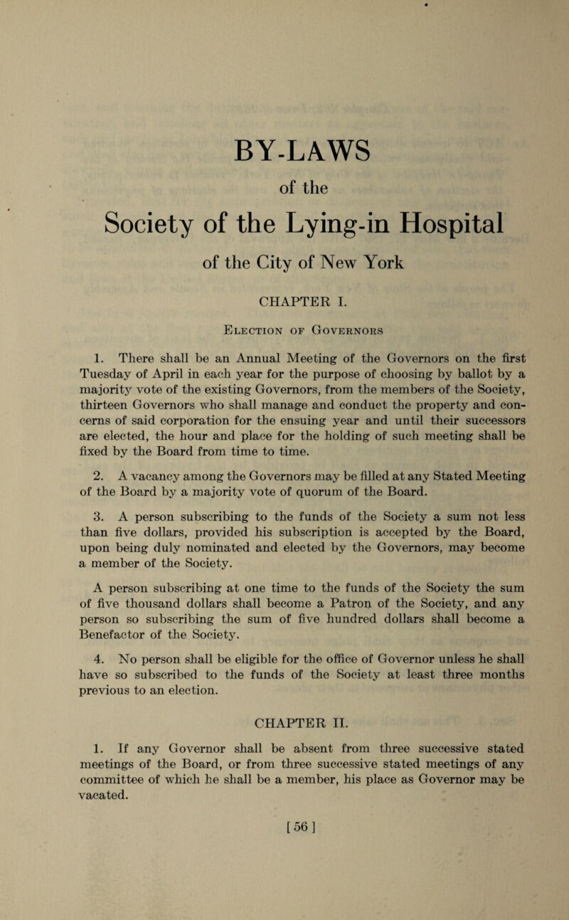 BY-LAWS of the Society of the Lying-in Hospital of the City of New York CHAPTER I. Election of Governors 1. There shall be an Annual Meeting of the Governors on the first Tuesday of April in each year for the purpose of choosing by ballot by a majority vote of the existing Governors, from the members of the Society, thirteen Governors who shall manage and conduct the property and con¬ cerns of said corporation for the ensuing year and until their successors are elected, the hour and place for the holding of such meeting shall be fixed by the Board from time to time. 2. A vacancy among the Governors may be filled at any Stated Meeting of the Board by a majority vote of quorum of the Board. 3. A person subscribing to the funds of the Society a sum not less than five dollars, provided his subscription is accepted by the Board, upon being duly nominated and elected by the Governors, majr become a member of the Society. A person subscribing at one time to the funds of the Society the sum of five thousand dollars shall become a Patron of the Society, and any person so subscribing the sum of five hundred dollars shall become a Benefactor of the Society. 4. No person shall be eligible for the office of Governor unless he shall have so subscribed to the funds of the Society at least three months previous to an election. CHAPTER II. 1. If any Governor shall be absent from three successive stated meetings of the Board, or from three successive stated meetings of any committee of which he shall be a member, his place as Governor may be vacated. [56]