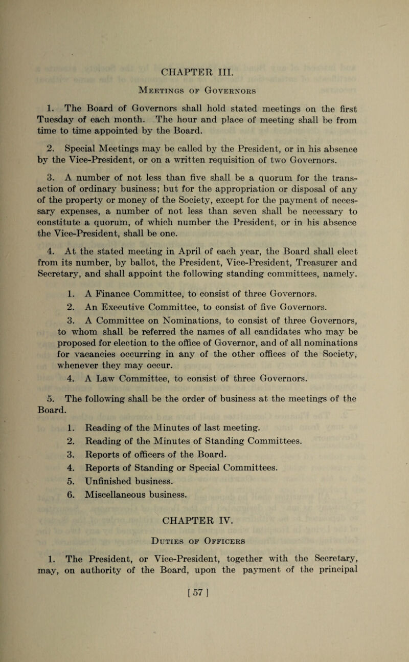 Meetings of Governors 1. The Board of Governors shall hold stated meetings on the first Tuesday of each month. The hour and place of meeting shall be from time to time appointed by the Board. 2. Special Meetings may be called by the President, or in his absence by the Vice-President, or on a written requisition of two Governors. 3. A number of not less than five shall be a quorum for the trans¬ action of ordinary business; but for the appropriation or disposal of any of the property or money of the Society, except for the payment of neces¬ sary expenses, a number of not less than seven shall be necessary to constitute a quorum, of which number the President, or in his absence the Vice-President, shall be one. 4. At the stated meeting in April of each year, the Board shall elect from its number, by ballot, the President, Vice-President, Treasurer and Secretary, and shall appoint the following standing committees, namely. 1. A Finance Committee, to consist of three Governors. 2. An Executive Committee, to consist of five Governors. 3. A Committee on Nominations, to consist of three Governors, to whom shall be referred the names of all candidates who may be proposed for election to the office of Governor, and of all nominations for vacancies occurring in any of the other offices of the Society, whenever they may occur. 4. A Law Committee, to consist of three Governors. 5. The following shall be the order of business at the meetings of the Board. 1. Reading of the Minutes of last meeting. 2. Reading of the Minutes of Standing Committees. 3. Reports of officers of the Board. 4. Reports of Standing or Special Committees. 5. Unfinished business. 6. Miscellaneous business. CHAPTER IV. Duties of Officers 1. The President, or Vice-President, together with the Secretary, may, on authority of the Board, upon the payment of the principal [57]