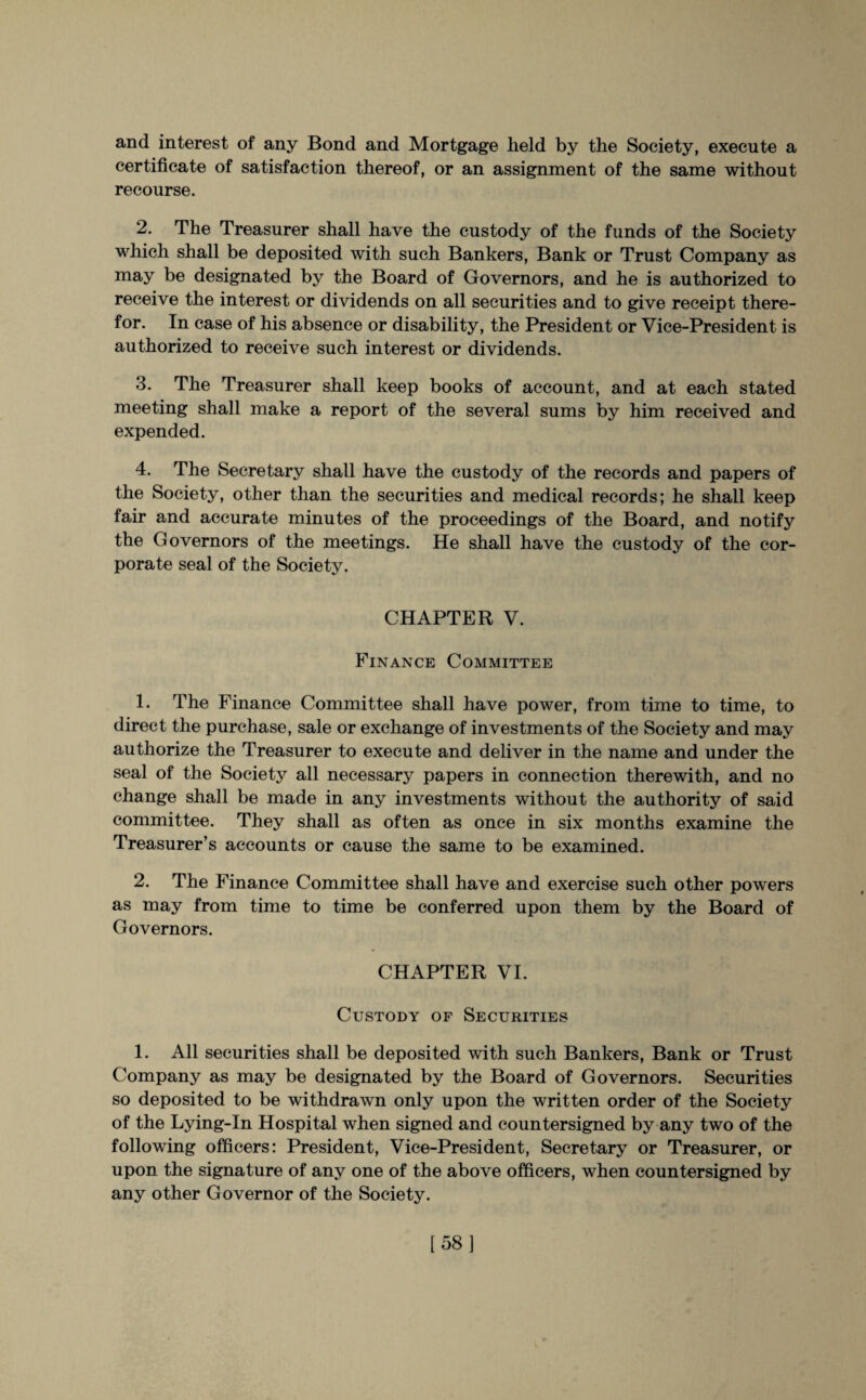 and interest of any Bond and Mortgage lield by the Society, execute a certificate of satisfaction thereof, or an assignment of the same without recourse. 2. The Treasurer shall have the custody of the funds of the Society which shall be deposited with such Bankers, Bank or Trust Company as may be designated by the Board of Governors, and he is authorized to receive the interest or dividends on all securities and to give receipt there¬ for. In case of his absence or disability, the President or Vice-President is authorized to receive such interest or dividends. 3. The Treasurer shall keep books of account, and at each stated meeting shall make a report of the several sums by him received and expended. 4. The Secretary shall have the custody of the records and papers of the Society, other than the securities and medical records; he shall keep fair and accurate minutes of the proceedings of the Board, and notify the Governors of the meetings. He shall have the custody of the cor¬ porate seal of the Society. CHAPTER V. Finance Committee 1. The Finance Committee shall have power, from time to time, to direct the purchase, sale or exchange of investments of the Society and may authorize the Treasurer to execute and deliver in the name and under the seal of the Society all necessary papers in connection therewith, and no change shall be made in any investments without the authority of said committee. They shall as often as once in six months examine the Treasurer’s accounts or cause the same to be examined. 2. The Finance Committee shall have and exercise such other powers as may from time to time be conferred upon them by the Board of Governors. CHAPTER VI. Custody of Securities 1. All securities shall be deposited with such Bankers, Bank or Trust Company as may be designated by the Board of Governors. Securities so deposited to be withdrawn only upon the written order of the Society of the Lying-In Hospital when signed and countersigned by any two of the following officers: President, Vice-President, Secretary or Treasurer, or upon the signature of any one of the above officers, when countersigned by any other Governor of the Society. [58]